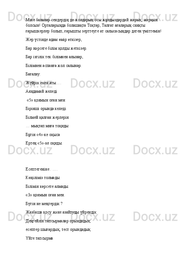 Міне балалар сендердің де жолдарың осы жұлдыздардай жарық, жарқын 
болсын! Орталарыңда болашақта Тоқтар, Талғат ағаларың сияқты 
ғарышкерлер болып, ғарышты зерттеуге ат салысасыңдар деген үміттемін!
Жер үстінде адам өмір өткізер,
Бар нәрсеге білім қолды жеткізер.
Бар ізгілік тек білімнен алынар,
Білімнен аспанға жол салынар.
Бағалау:                                                                      
Жүйрік екен аты….                    
Аяңдамай желеді
 «5» қоямын оған мен
Бірінші орында келеді
Білмей қалған жерлерін
…   мықтап миға тоқиды
Бұгін «4»-ке оқыса
Ертең «5»-ке оқиды.
 
Есептегеніне . ….
Көңіліміз толмады.
Білімін көрсете алмады.
«3» қоямын оған мен.
Бүгін не меңгердік ?
Жазбаша қосу және азайтуды үйрендік
Деңгейлік тапсырмалар орындадық.
есептер шығардық, тест орындадық
Үйге тапсырма 