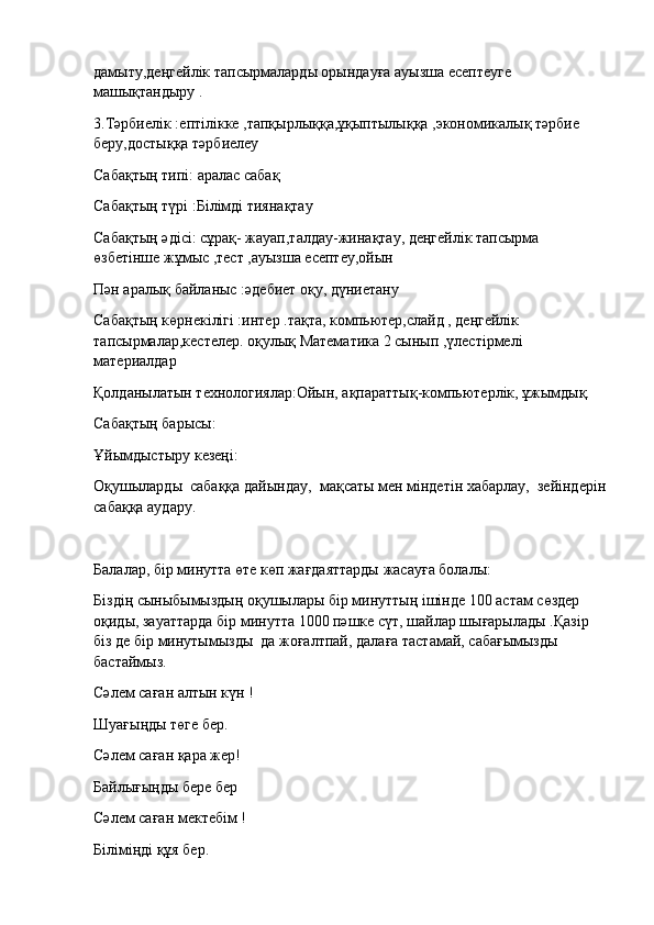 дамыту,деңгейлік тапсырмаларды орындауға ауызша есептеуге 
машықтандыру .
3.Тәрбиелік :ептілікке ,тапқырлыққа,ұқыптылыққа ,экономикалық тәрбие 
беру,достыққа тәрбиелеу
Сабақтың типі: аралас сабақ
Сабақтың түрі :Білімді тиянақтау
Сабақтың әдісі: сұрақ- жауап,талдау-жинақтау, деңгейлік тапсырма 
өзбетінше жұмыс ,тест ,ауызша есептеу,ойын
Пән аралық байланыс :әдебиет оқу, дүниетану
Сабақтың көрнекілігі :интер .тақта, компьютер,слайд , деңгейлік 
тапсырмалар,кестелер. оқулық Математика 2 сынып ,үлестірмелі 
материалдар
Қолданылатын технологиялар:Ойын, ақпараттық-компьютерлік, ұжымдық.
Сабақтың барысы:
Ұйымдыстыру кезеңі:
Оқушыларды    сабаққа дайындау,    мақсаты мен міндетін хабарлау,    зейіндерін
сабаққа аудару.
Балалар, бір минутта өте көп жағдаяттарды жасауға болалы:
Біздің сыныбымыздың оқушылары бір минуттың ішінде 100 астам сөздер 
оқиды, зауаттарда бір минутта 1000 пәшке сүт, шайлар шығарылады .Қазір 
біз де бір минутымызды    да жоғалтпай, далаға тастамай, сабағымызды 
бастаймыз.
Сәлем саған алтын күн !
Шуағыңды төге бер.
Сәлем саған қара жер!
Байлығыңды бере бер
Сәлем саған мектебім !
Біліміңді құя бер. 
