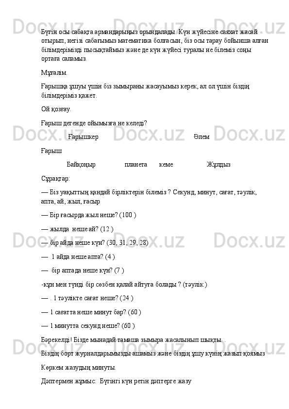Бүгін осы сабақта армандарыңыз орындалады. Күн жүйесіне саяхат жасай 
отырып, негізі сабағымыз математика болғасын, біз осы тарау бойынша алған
білімдерімізді пысықтаймыз және де күн жүйесі туралы не білеміз соңы 
ортаға саламыз.
Мұғалiм.
Ғарышқа ұшуы үшін біз зымыраны жасауымыз керек, ал ол үшін біздің 
білімдеріміз қажет.
Ой қозғау.
Ғарыш дегенде ойымызға не келеді?                                                                                                                                      
                               Ғарышкер                                                                                                                Әлем
Ғарыш
                              Байқоңыр                                  планета              кеме                                        Жұлдыз
Сұрақтар:
— Бiз уақыттың қандай бірліктерін білеміз ? Секунд, минут, сағат, тәулiк, 
апта, ай, жыл, ғасыр
— Бiр ғасырда жыл неше? (100 )
— жылда    неше ай? (12 )
— бір айда неше күн? (30, 31, 29, 28)
—    1 айда неше апта? (4 )
—    бір аптада неше күн? (7 )
-кұн мен түнді бір сөзбен қалай айтуға болады ? (тәулiк )
— . 1 тәулiкте сағат неше? (24 )
— 1 сағатта неше минут бар? (60 )
— 1 минутта секунд неше? (60 )
Бәрекелдi! Бiзде мынадай тамаша зымыра жасалынып шықты.   .
Бiздiң борт журналдарымызды ашамыз және бiздiң ұшу күнiң жазып қоямыз
Көркем жазудың минуты.  
Дәптермен жұмыс:    Бүгінгі күн ретін дәптерге жазу 