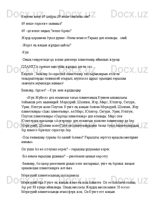 Көркем жазу 69 цифры,69 неше таңбалы сан?
69 неше торкөзге саламыз?
69 –де неше ондық ?неше бірлік?
Жерді қоршаған бүкіл дүние   –Әлем   немесе   Ғарыш   деп аталады.    слай
-Жерге ең жақын жұлдыз қайсы?
-Күн.
-Оның төңірегінде ірі аспан денелері планеталар айналып жүреді.
ПЛАНЕТА-грекше адасушы жұлдыз деген сөз.
Ендеше , балалар біз адаспай планеталар тапсырмаларын өтілген 
тақырыптарды тиянақтай   отырып, мүлтіксіз дұрыс орындап ғарышқа 
самғауға мүмкіндік аламыз!
Балалар, бұл не? – Күн. мен жұлдыздар
           «Күн Жүйесі» деп аталатын тоғыз планетаның Күннен алшақтығы 
бойынша реті мынандай: Меркурий, Шолпан, Жер, Марс, Юпитер, Сатурн, 
Уран, Нептун және Плутон. Күнге ең жақын болған Меркурий, Шолпан, Жер
планеталары «Ішкі планеталар», ал Марс, Юпитер, Сатурн, Уран, Нептун, 
Плутон планеталары «Сыртқы планеталар» деп аталады. Марс пен 
Юпитердің арасында «Астероид» деп аталатын кішкене планеталар да бар. 
Меркурий, Шолпан және Плутон планеталарынан басқа бүкіл планеталардың
бір немесе бірнеше серіктері бар.
-Осы ғаламшар туралы біз қалай білеміз? Ғарышты зерттеу арқылы мағлұмат
аламыз.
Ол үшін біз не істеуіміз керек? – ғарышқа ұшуымыз керек.
-Біз немен ғарышқа ұшамыз? – ракетамен қимыл көрсету
-Балалар, біз қазір ракетамен ұшып келе жатырмыз, үнге ең бірінші жақын 
орналасқан планеталарға жетеміз.
Меркурий планетасының тапсырмасы:
Меркурий-бұл Күнге ең жақын және ең кіші планета. Ол өз білігінен толық 
бір рет 88 күнде айналады. Оның массасы Жердің массасынан 20 есе аз. 
Меркурий планетасында атмосфера жоқ. Ол Күнге өте жақын  