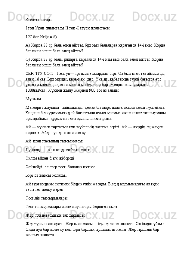 Есепті шығар:
І топ Уран планетасы   ІІ топ-Сатурн планетасы
197 бет №4(а,ә,б)
А) Хорда 28 ер бала өлең айтты, бұл қыз балаларға қарағанда 14-і кем. Хорда 
барлығы неше бала өлең айтты?
Ә) Хорда 28 ер бала, ұлдарға қарағанда 14-і кем қыз бала өлең айтты. Хорда 
барлығы неше бала өлең айтты?
СЕРГІТУ СӘТІ:    Нептун— ірі планеталардың бірі. Өз білігінен тез айналады,
яғни 16 сағ. Бұл мұзды, қара-көк    шар. Үстіңгі қабатында түрлі бағытта өте 
үлкен жылдамдықпен жылжитын бұлттар бар. Желдің жылдамдығы 
1000км/сағ.. Күннен жылу Жерден 900 есе аз алады.
Мұғалiм.
Метеорит жауыны    тыйылмады, демек бiз марс планетасына келіп түспеймiз.  
Ендеше біз курсымызыд ай бағыттына ауыстырамыз және келесi тапсырманы
орындаймыз: дұрыс тiзбектi қалпына келтiрiңiз.
Ай — күнмен тартатын күн жүйесiнiң жалғыз серiгi. Ай — жердiң ең жақын 
көршiсi    Айда ауа да жоқ және су.
Ай    планетасының тапсырмасы:
Луноход — жол таңдамайтын машина
Сәлем айдан бiзге жiбередi
Сөйлейдi,    iс егер тесті балалар шешсе
Бәрі де жақсы болады..
Ай тұрғындары емтихан бiздер үшін жасады. Бiздiң алдымыздағы жатқан 
тесті тез шешу керек
Тестiлiк тапсырмалары
Тест тапсырмалары және жауаптары берілген кілті
Жер    планетасының тапсырмасы:
Жер туралы ақпарат . Жер планетасы— бұл ерекше планета. Ол біздің үйіміз.
Онда ауа бар және су көп. Бұл барлық тіршіліктің негізі. Жер тіршілік бар 
жалғыз планета 