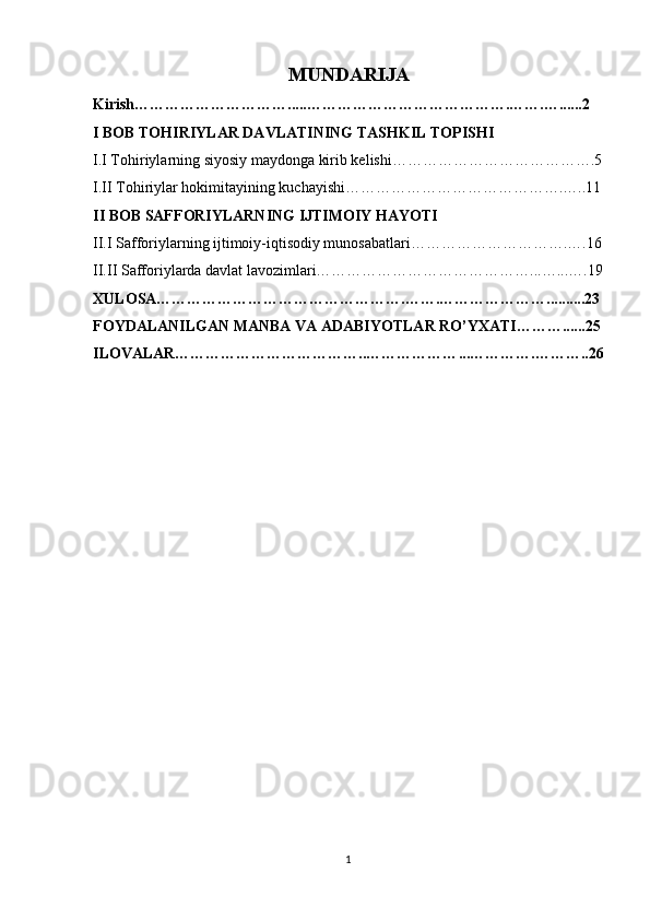 MUNDARIJA
Kirish………………………….....………………………………….…….…......2
I BOB TOHIRIYLAR DAVLATINING TASHKIL TOPISHI
I.I Tohiriylarning siyosiy maydonga kirib kelishi………………………………….5
I.II Tohiriylar hokimitayining kuchayishi…………………………………….…..11
II BOB SAFFORIYLARNING IJTIMOIY HAYOTI
II.I Safforiylarning ijtimoiy-iqtisodiy munosabatlari………………………….….16
II.II Safforiylarda davlat lavozimlari……………………………………...…...….19
XULOSA………………………………………….…….…………………..........23
FOYDALANILGAN MANBA VA ADABIYOTLAR RO’YXATI………......25
ILOVALAR………………………………..……………… ... ………… . ……….. 26
1 