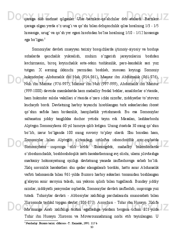 ijaraga   olib   mehnat   qilganlar.   Ular   barzikor-qo’shchilar   deb   atalardi.   Barzikor
ijaraga olgan yerda o’z urug’i va qo’shi bilan dehqonchilik qilsa hosilning 1/3 - 1/5
hissasiga, urug’ va qo’sh yer egasi hisobidan bo’lsa hosilning 1/10 - 1/12 hissasiga
ega bo’lgan. 5
          Somoniylar   davlati   muayyan   tarixiy   bosqichlarda   ijtimoiy-siyosiy   va   boshqa
sohalarda   qanchalik   yuksalish,   muhim   o’zgarish   jarayonlarini   boshdan
kechirmasin,   biroq   keyinchalik   asta-sekin   tushkunlik,   paro-kandalik   sari   yuz
tutgan.   X   asrning   ikkinchi   yarmidan   boshlab,   xususan   keyingi   Somoniy
hukmdorlar:   Abdumalik   ibn   Nuh   (954-961),   Mansur   ibn   Abdumalik   (961-976),
Nuh   ibn   Mansur   (976-997),   Mansur   ibn   Nuh   (997-999),   Abdumalik   ibn   Mansur
(999-1000) davrida mamlakatda ham mahalliy feodal beklar, amaldorlar o’rtasida,
ham hukmdor sulola vakillari o’rtasida o’zaro ichki nizofar, ziddiyatlar to’xtovsiz
kuchayib   bordi.   Davlatning   harbiy   tayanchi   hisoblangan   turk   askarlaridan   iborat
qo’shin   safida   ham   birdamlik,   hamjihatlik   yetishmasdi.   Bu   esa   Somoniylar
saltanatini   jiddiy   tanglikka   duchor   yetishi   tayin   edi.   Masalan,   lashkarboshi
Alptegin Somoniylarni 60 yil himoya qilib kelgan. Uning itoatida 30 ming qo’shin
bo’lib,   zarur   bo’lganda   100   ming   suvoriy   to’play   olardi.   Shu   boisdan   ham,
Somoniylar   bilan   Alptegin   o’rtasidagi   ixtilofva   ishonchsizlik   oxir-oqibatda
Somoniylarni   inqirozga   olib   keldi.   Shuningdek,   mahalliy   hukmdorlarda
o’zboshimchalik, boshboshdoqlik xatti-harakatlarining avj olishi, ularni jilovlashga
markaziy   hokimiyatning   ojizligi   davlatning   yanada   zaiflashuviga   sabab   bo’ldi.
Xalq   norozilik   harakatlari   shu   qadar   alangalanib   bordiki,   hatto   amir   Abdumalik
vafoti   bahonasida   bilan   961-yilda   Buxoro   harbiy   askarlari   tomonidan   boshlangan
g’alayon   amir   saroyini   talash,   uni   yakson   qilish   bilan   tugallandi.   Bunday   jiddiy
nizolar, ziddiyatli jarayonlar oqibatda, Somoniylar davlati zaiflashib, inqirozga yuz
tutadi.   Tohiriylar   davlati   -   Abbosiylar   xalifaligi   parchalanishi   munosabati   bilan
Xurosonda tashkil topgan davlat (806-873). Asoschisi  - Tohir ibn Husayn. Xalifa
Ma’munga   Arab   xalifaligi   taxtini   egallashga   yordam   bergani   uchun   821-yilda
Tohir   ibn   Husayn   Xuroson   va   Movarounnahrning   noibi   etib   tayinlangan.   U
5
  Narshahiy. Buxoro tarixi. «Meros».-T.: Kamalak, 1991. 115 b
10 