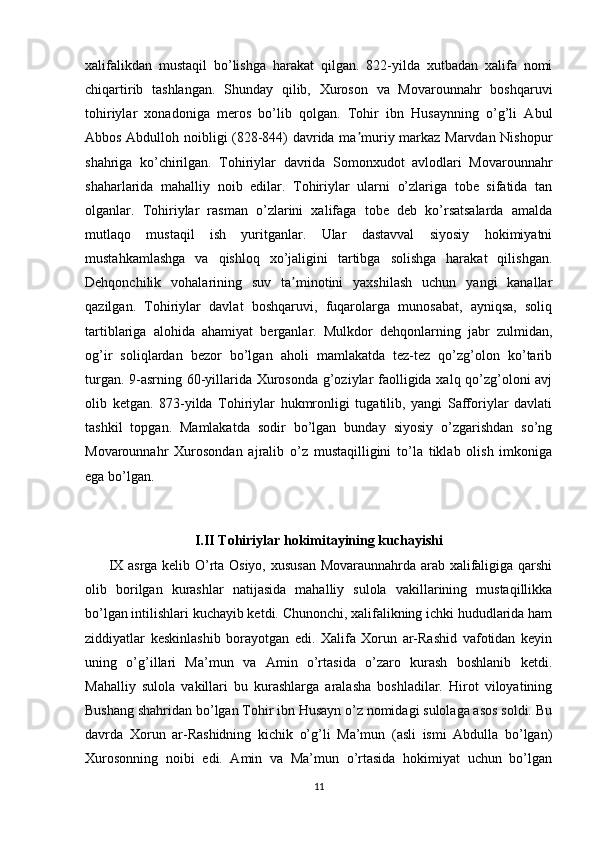 xalifalikdan   mustaqil   bo’lishga   harakat   qilgan.   822-yilda   xutbadan   xalifa   nomi
chiqartirib   tashlangan.   Shunday   qilib,   Xuroson   va   Movarounnahr   boshqaruvi
tohiriylar   xonadoniga   meros   bo’lib   qolgan.   Tohir   ibn   Husaynning   o’g’li   Abul
Abbos Abdulloh noibligi (828-844) davrida ma muriy markaz Marvdan Nishopurʼ
shahriga   ko’chirilgan.   Tohiriylar   davrida   Somonxudot   avlodlari   Movarounnahr
shaharlarida   mahalliy   noib   edilar.   Tohiriylar   ularni   o’zlariga   tobe   sifatida   tan
olganlar.   Tohiriylar   rasman   o’zlarini   xalifaga   tobe   deb   ko’rsatsalarda   amalda
mutlaqo   mustaqil   ish   yuritganlar.   Ular   dastavval   siyosiy   hokimiyatni
mustahkamlashga   va   qishloq   xo’jaligini   tartibga   solishga   harakat   qilishgan.
Dehqonchilik   vohalarining   suv   ta minotini   yaxshilash   uchun   yangi   kanallar	
ʼ
qazilgan.   Tohiriylar   davlat   boshqaruvi,   fuqarolarga   munosabat,   ayniqsa,   soliq
tartiblariga   alohida   ahamiyat   berganlar.   Mulkdor   dehqonlarning   jabr   zulmidan,
og’ir   soliqlardan   bezor   bo’lgan   aholi   mamlakatda   tez-tez   qo’zg’olon   ko’tarib
turgan. 9-asrning 60-yillarida Xurosonda g’oziylar faolligida xalq qo’zg’oloni avj
olib   ketgan.   873-yilda   Tohiriylar   hukmronligi   tugatilib,   yangi   Safforiylar   davlati
tashkil   topgan.   Mamlakatda   sodir   bo’lgan   bunday   siyosiy   o’zgarishdan   so’ng
Movarounnahr   Xurosondan   ajralib   o’z   mustaqilligini   to’la   tiklab   olish   imkoniga
ega bo’lgan.
I.II Tohiriylar hokimitayining kuchayishi
         IX asrga kelib O’rta Osiyo, xususan Movaraunnahrda arab xalifaligiga qarshi
olib   borilgan   kurashlar   natijasida   mahalliy   sulola   vakillarining   mustaqillikka
bo’lgan intilishlari kuchayib ketdi. Chunonchi, xalifalikning ichki hududlarida ham
ziddiyatlar   keskinlashib   borayotgan   edi.   Xalifa   Xorun   ar-Rashid   vafotidan   keyin
uning   o’g’illari   Ma’mun   va   Amin   o’rtasida   o’zaro   kurash   boshlanib   ketdi.
Mahalliy   sulola   vakillari   bu   kurashlarga   aralasha   boshladilar.   Hirot   viloyatining
Bushang shahridan bo’lgan Tohir ibn Husayn o’z nomidagi sulolaga asos soldi. Bu
davrda   Xorun   ar-Rashidning   kichik   o’g’li   Ma’mun   (asli   ismi   Abdulla   bo’lgan)
Xurosonning   noibi   edi.   Amin   va   Ma’mun   o’rtasida   hokimiyat   uchun   bo’lgan
11 