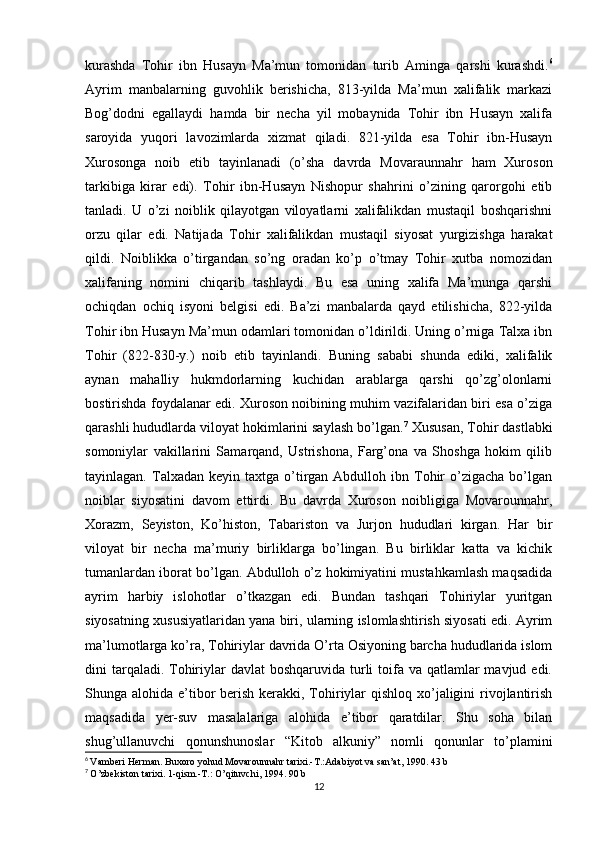 kurashda   Tohir   ibn   Husayn   Ma’mun   tomonidan   turib   Aminga   qarshi   kurashdi. 6
Ayrim   manbalarning   guvohlik   berishicha,   813-yilda   Ma’mun   xalifalik   markazi
Bog’dodni   egallaydi   hamda   bir   necha   yil   mobaynida   Tohir   ibn   Husayn   xalifa
saroyida   yuqori   lavozimlarda   xizmat   qiladi.   821-yilda   esa   Tohir   ibn-Husayn
Xurosonga   noib   etib   tayinlanadi   (o’sha   davrda   Movaraunnahr   ham   Xuroson
tarkibiga   kirar   edi).   Tohir   ibn-Husayn   Nishopur   shahrini   o’zining   qarorgohi   etib
tanladi.   U   o’zi   noiblik   qilayotgan   viloyatlarni   xalifalikdan   mustaqil   boshqarishni
orzu   qilar   edi.   Natijada   Tohir   xalifalikdan   mustaqil   siyosat   yurgizishga   harakat
qildi.   Noiblikka   o’tirgandan   so’ng   oradan   ko’p   o’tmay   Tohir   xutba   nomozidan
xalifaning   nomini   chiqarib   tashlaydi.   Bu   esa   uning   xalifa   Ma’munga   qarshi
ochiqdan   ochiq   isyoni   belgisi   edi.   Ba’zi   manbalarda   qayd   etilishicha,   822-yilda
Tohir ibn Husayn Ma’mun odamlari tomonidan o’ldirildi. Uning o’rniga Talxa ibn
Tohir   (822-830-y.)   noib   etib   tayinlandi.   Buning   sababi   shunda   ediki,   xalifalik
aynan   mahalliy   hukmdorlarning   kuchidan   arablarga   qarshi   qo’zg’olonlarni
bostirishda foydalanar edi. Xuroson noibining muhim vazifalaridan biri esa o’ziga
qarashli hududlarda viloyat hokimlarini saylash bo’lgan. 7
 Xususan, Tohir dastlabki
somoniylar   vakillarini   Samarqand,   Ustrishona,   Farg’ona   va   Shoshga   hokim   qilib
tayinlagan.  Talxadan  keyin  taxtga  o’tirgan  Abdulloh  ibn  Tohir  o’zigacha  bo’lgan
noiblar   siyosatini   davom   ettirdi.   Bu   davrda   Xuroson   noibligiga   Movarounnahr,
Xorazm,   Seyiston,   Ko’histon,   Tabariston   va   Jurjon   hududlari   kirgan.   Har   bir
viloyat   bir   necha   ma’muriy   birliklarga   bo’lingan.   Bu   birliklar   katta   va   kichik
tumanlardan iborat bo’lgan. Abdulloh o’z hokimiyatini mustahkamlash maqsadida
ayrim   harbiy   islohotlar   o’tkazgan   edi.   Bundan   tashqari   Tohiriylar   yuritgan
siyosatning xususiyatlaridan yana biri, ularning islomlashtirish siyosati edi. Ayrim
ma’lumotlarga ko’ra, Tohiriylar davrida O’rta Osiyoning barcha hududlarida islom
dini  tarqaladi. Tohiriylar  davlat  boshqaruvida  turli  toifa va  qatlamlar  mavjud edi.
Shunga alohida e’tibor  berish kerakki, Tohiriylar  qishloq xo’jaligini rivojlantirish
maqsadida   yer-suv   masalalariga   alohida   e’tibor   qaratdilar.   Shu   soha   bilan
shug’ullanuvchi   qonunshunoslar   “Kitob   alkuniy”   nomli   qonunlar   to’plamini
6
  Vamberi Herman. Buxoro yohud Movarounnahr tarixi.-T.:Adabiyot va san’at, 1990. 43 b
7
  O’zbekiston tarixi. 1-qism.-T.: O’qituvchi, 1994. 90 b
12 