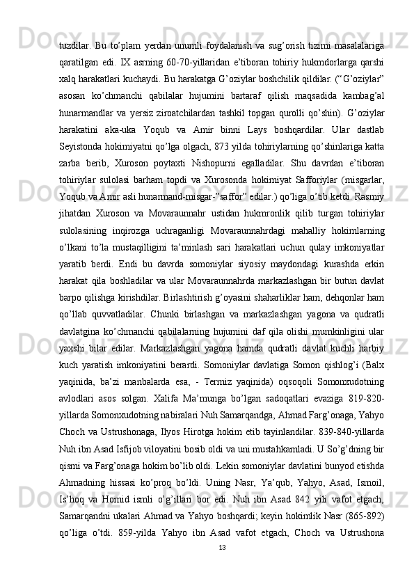 tuzdilar.   Bu   to’plam   yerdan   unumli   foydalanish   va   sug’orish   tizimi   masalalariga
qaratilgan   edi.   IX   asrning   60-70-yillaridan   e’tiboran   tohiriy   hukmdorlarga   qarshi
xalq harakatlari kuchaydi. Bu harakatga G’oziylar boshchilik qildilar. (“G’oziylar”
asosan   ko’chmanchi   qabilalar   hujumini   bartaraf   qilish   maqsadida   kambag’al
hunarmandlar   va   yersiz   ziroatchilardan   tashkil   topgan   qurolli   qo’shin).   G’oziylar
harakatini   aka-uka   Yoqub   va   Amir   binni   Lays   boshqardilar.   Ular   dastlab
Seyistonda hokimiyatni qo’lga olgach, 873 yilda tohiriylarning qo’shinlariga katta
zarba   berib,   Xuroson   poytaxti   Nishopurni   egalladilar.   Shu   davrdan   e’tiboran
tohiriylar   sulolasi   barham   topdi   va   Xurosonda   hokimiyat   Safforiylar   (misgarlar,
Yoqub va Amir asli hunarmand-misgar-”saffor” edilar.) qo’liga o’tib ketdi. Rasmiy
jihatdan   Xuroson   va   Movaraunnahr   ustidan   hukmronlik   qilib   turgan   tohiriylar
sulolasining   inqirozga   uchraganligi   Movaraunnahrdagi   mahalliy   hokimlarning
o’lkani   to’la   mustaqilligini   ta’minlash   sari   harakatlari   uchun   qulay   imkoniyatlar
yaratib   berdi.   Endi   bu   davrda   somoniylar   siyosiy   maydondagi   kurashda   erkin
harakat   qila   boshladilar   va   ular   Movaraunnahrda   markazlashgan   bir   butun   davlat
barpo qilishga kirishdilar. Birlashtirish g’oyasini shaharliklar ham, dehqonlar ham
qo’llab   quvvatladilar.   Chunki   birlashgan   va   markazlashgan   yagona   va   qudratli
davlatgina   ko’chmanchi   qabilalarning   hujumini   daf   qila   olishi   mumkinligini   ular
yaxshi   bilar   edilar.   Markazlashgan   yagona   hamda   qudratli   davlat   kuchli   harbiy
kuch   yaratish   imkoniyatini   berardi.   Somoniylar   davlatiga   Somon   qishlog’i   (Balx
yaqinida,   ba’zi   manbalarda   esa,   -   Termiz   yaqinida)   oqsoqoli   Somonxudotning
avlodlari   asos   solgan.   Xalifa   Ma’munga   bo’lgan   sadoqatlari   evaziga   819-820-
yillarda Somonxudotning nabiralari Nuh Samarqandga, Ahmad Farg’onaga, Yahyo
Choch   va   Ustrushonaga,   Ilyos   Hirotga   hokim   etib   tayinlandilar.   839-840-yillarda
Nuh ibn Asad Isfijob viloyatini bosib oldi va uni mustahkamladi. U So’g’dning bir
qismi va Farg’onaga hokim bo’lib oldi. Lekin somoniylar davlatini bunyod etishda
Ahmadning   hissasi   ko’proq   bo’ldi.   Uning   Nasr,   Ya’qub,   Yahyo,   Asad,   Ismoil,
Is’hoq   va   Homid   ismli   o’g’illari   bor   edi.   Nuh   ibn   Asad   842   yili   vafot   etgach,
Samarqandni ukalari Ahmad va Yahyo boshqardi; keyin hokimlik Nasr (865-892)
qo’liga   o’tdi.   859-yilda   Yahyo   ibn   Asad   vafot   etgach,   Choch   va   Ustrushona
13 