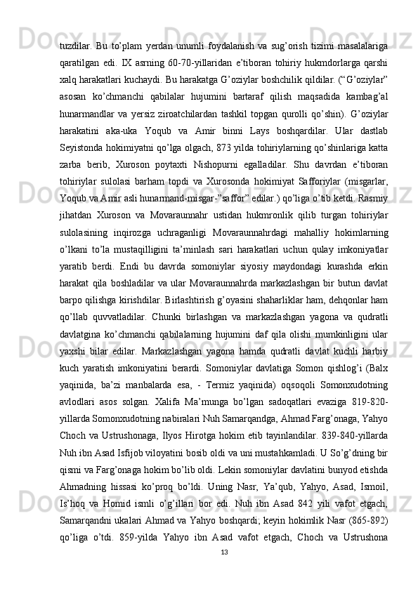tuzdilar.   Bu   to’plam   yerdan   unumli   foydalanish   va   sug’orish   tizimi   masalalariga
qaratilgan   edi.   IX   asrning   60-70-yillaridan   e’tiboran   tohiriy   hukmdorlarga   qarshi
xalq harakatlari kuchaydi. Bu harakatga G’oziylar boshchilik qildilar. (“G’oziylar”
asosan   ko’chmanchi   qabilalar   hujumini   bartaraf   qilish   maqsadida   kambag’al
hunarmandlar   va   yersiz   ziroatchilardan   tashkil   topgan   qurolli   qo’shin).   G’oziylar
harakatini   aka-uka   Yoqub   va   Amir   binni   Lays   boshqardilar.   Ular   dastlab
Seyistonda hokimiyatni qo’lga olgach, 873 yilda tohiriylarning qo’shinlariga katta
zarba   berib,   Xuroson   poytaxti   Nishopurni   egalladilar.   Shu   davrdan   e’tiboran
tohiriylar   sulolasi   barham   topdi   va   Xurosonda   hokimiyat   Safforiylar   (misgarlar,
Yoqub va Amir asli hunarmand-misgar-”saffor” edilar.) qo’liga o’tib ketdi. Rasmiy
jihatdan   Xuroson   va   Movaraunnahr   ustidan   hukmronlik   qilib   turgan   tohiriylar
sulolasining   inqirozga   uchraganligi   Movaraunnahrdagi   mahalliy   hokimlarning
o’lkani   to’la   mustaqilligini   ta’minlash   sari   harakatlari   uchun   qulay   imkoniyatlar
yaratib   berdi.   Endi   bu   davrda   somoniylar   siyosiy   maydondagi   kurashda   erkin
harakat   qila   boshladilar   va   ular   Movaraunnahrda   markazlashgan   bir   butun   davlat
barpo qilishga kirishdilar. Birlashtirish g’oyasini shaharliklar ham, dehqonlar ham
qo’llab   quvvatladilar.   Chunki   birlashgan   va   markazlashgan   yagona   va   qudratli
davlatgina   ko’chmanchi   qabilalarning   hujumini   daf   qila   olishi   mumkinligini   ular
yaxshi   bilar   edilar.   Markazlashgan   yagona   hamda   qudratli   davlat   kuchli   harbiy
kuch   yaratish   imkoniyatini   berardi.   Somoniylar   davlatiga   Somon   qishlog’i   (Balx
yaqinida,   ba’zi   manbalarda   esa,   -   Termiz   yaqinida)   oqsoqoli   Somonxudotning
avlodlari   asos   solgan.   Xalifa   Ma’munga   bo’lgan   sadoqatlari   evaziga   819-820-
yillarda Somonxudotning nabiralari Nuh Samarqandga, Ahmad Farg’onaga, Yahyo
Choch   va   Ustrushonaga,   Ilyos   Hirotga   hokim   etib   tayinlandilar.   839-840-yillarda
Nuh ibn Asad Isfijob viloyatini bosib oldi va uni mustahkamladi. U So’g’dning bir
qismi va Farg’onaga hokim bo’lib oldi. Lekin somoniylar davlatini bunyod etishda
Ahmadning   hissasi   ko’proq   bo’ldi.   Uning   Nasr,   Ya’qub,   Yahyo,   Asad,   Ismoil,
Is’hoq   va   Homid   ismli   o’g’illari   bor   edi.   Nuh   ibn   Asad   842   yili   vafot   etgach,
Samarqandni ukalari Ahmad va Yahyo boshqardi; keyin hokimlik Nasr (865-892)
qo’liga   o’tdi.   859-yilda   Yahyo   ibn   Asad   vafot   etgach,   Choch   va   Ustrushona
13
