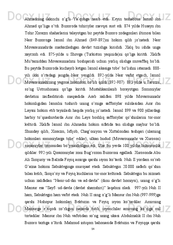 Ahmadning   ikkinchi   o’g’li   Ya’qubga   nasib   etdi.   Keyin   tashabbus   Ismoil   ibn
Ahmad   qo’liga   o’tdi.   Buxoroda   tohiriylar   mavqei   sust   edi.   874   yilda   Husayn   ibn
Tohir Xorazm shaharlarini talayotgan bir paytda Buxoro zodagonlari iltimosi bilan
Nasr   Buxoroga   Ismoil   ibn   Ahmad   (849-892)ni   hokim   qilib   jo’natadi.   Nasr
Movaraunnahrda   markazlashgan   davlat   tuzishga   kirishdi.   Xalq   bu   ishda   unga
xayrxoh   edi.   875-yilda   u   Shovga   (Turkiston   yaqinida)ni   qo’lga   kiritdi.   Xalifa
Mu’tamiddan   Movaraunnahrni   boshqarish   uchun   yorliq   olishga   muvaffaq   bo’ldi.
Bu paytda Buxoroda kuchayib ketgan Ismoil akasiga tobe’ bo’lishni istamadi. 888-
yili   ikki   o’rtadagi   jangda   Nasr   yengildi.   892-yilda   Nasr   vafot   etgach,   Ismoil
Movaraunnahrning yagona hukmdori bo’lib qoldi (892-907). 893 yilda u Tarozni,
so’ng   Ustrushonani   qo’lga   kiritdi.   Mustahkamlanib   borayotgan   Somoniylar
davlatini   zaiflashtirish   maqsadida   Arab   xalifasi   898   yilda   Movarounnahr
hokimligidan   Ismoilni   tushirib   uning   o’rniga   safforiylar   sulolasidan   Amr   ibn
Laysni  hokim  etib tayinlash haqida yorliq jo’natadi. Ismoil 899 va 900 yillardagi
harbiy   to’qnashuvlarda   Amr   ibn   Lays   boshliq   safforiylar   qo’shinlarini   tor-mor
keltirdi.   Xalifa   Ismoil   ibn   Ahmadni   hokim   sifatida   tan   olishga   majbur   bo’ldi.
Shunday   qilib,   Xorazm,   Isfijob,   Chag’oniyon   va   Xuttalondan   tashqari   (ularning
hokimlari   somoniylarga   tobe’   edilar),   ulkan   hudud   (Movarounnahr   va   Xuroson)
somoniylar   tomonidan  bo’ysundirilgan  edi.  Ular  bu  yerda  100  yilcha  hukmronlik
qildilar. 992-yili Qoraxoniylar xoni Bug’roxon Buxoroni egalladi. Xurosonda Abu
Ali Simjuriy va Balxda Foyiq amirga qarshi isyon ko’tardi. Nuh II yordam so’rab
G’azna   hokimi   Sabukteginga   murojaat   etadi.   Sabuktegin   20.000   nafarli   qo’shin
bilan kelib, Simjo’riy va Foyiq kuchlarini tor-mor keltiradi. Sabuktegin bu xizmati
uchun   xalifadan   “Nasir-ud-din   va   ad-davla”   (dinu   davlat   homiysi),   uning   o’g’li
Mansur   esa   “Sayf-   ud-davla   (davlat   shamshiri)”   laqabini   oladi.     997-yili   Nuh   II
ham, Sabuktegin ham vafot etadi. Nuh II ning o’g’li Mansur ibn Nuh (997-999)ga
qarshi   Nishopur   hokimlari   Bektuzin   va   Foyiq   isyon   ko’tardilar.   Amirning
Mansurga   e’tiqodi   zo’rligini   nazarda   tutib,   isyonchilar   amirning   ko’ziga   mil
tortadilar.   Mansur   ibn   Nuh   vafotidan   so’ng   uning   ukasi   Abdulmalik   II   ibn   Nuh
Buxoro taxtiga o’ltirdi. Mahmud intiqom  bahonasida  Bektuzin va  Foyiqqa  qarshi
14 