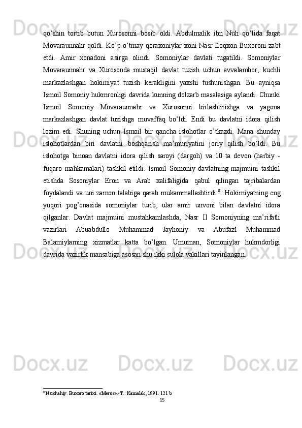 qo’shin   tortib   butun   Xurosonni   bosib   oldi.   Abdulmalik   ibn   Nuh   qo’lida   faqat
Movaraunnahr qoldi. Ko’p o’tmay qoraxoniylar xoni Nasr Iloqxon Buxoroni zabt
etdi.   Amir   xonadoni   asirga   olindi.   Somoniylar   davlati   tugatildi.   Somoniylar
Movaraunnahr   va   Xurosonda   mustaqil   davlat   tuzish   uchun   avvalambor,   kuchli
markazlashgan   hokimiyat   tuzish   kerakligini   yaxshi   tushunishgan.   Bu   ayniqsa
Ismoil Somoniy hukmronligi davrida kunning dolzarb masalasiga aylandi. Chunki
Ismoil   Somoniy   Movaraunnahr   va   Xurosonni   birlashtirishga   va   yagona
markazlashgan   davlat   tuzishga   muvaffaq   bo’ldi.   Endi   bu   davlatni   idora   qilish
lozim   edi.   Shuning   uchun   Ismoil   bir   qancha   islohotlar   o’tkazdi.   Mana   shunday
islohotlardan   biri   davlatni   boshqarish   ma’muriyatini   joriy   qilish   bo’ldi.   Bu
islohotga   binoan   davlatni   idora   qilish   saroyi   (dargoh)   va   10   ta   devon   (harbiy   -
fuqaro   mahkamalari)   tashkil   etildi.   Ismoil   Somoniy   davlatning   majmuini   tashkil
etishda   Sosoniylar   Eron   va   Arab   xalifaligida   qabul   qilingan   tajribalardan
foydalandi  va uni zamon talabiga qarab mukammallashtirdi. 8
   Hokimiyatning eng
yuqori   pog’onasida   somoniylar   turib,   ular   amir   unvoni   bilan   davlatni   idora
qilganlar.   Davlat   majmuini   mustahkamlashda,   Nasr   II   Somoniyning   ma’rifatli
vazirlari   Abuabdullo   Muhammad   Jayhoniy   va   Abufazl   Muhammad
Balamiylarning   xizmatlar   katta   bo’lgan.   Umuman,   Somoniylar   hukmdorligi
davrida vazirlik mansabiga asosan shu ikki sulola vakillari tayinlangan. 
8
  Narshahiy. Buxoro tarixi. «Meros».-T.: Kamalak, 1991. 121 b
15 