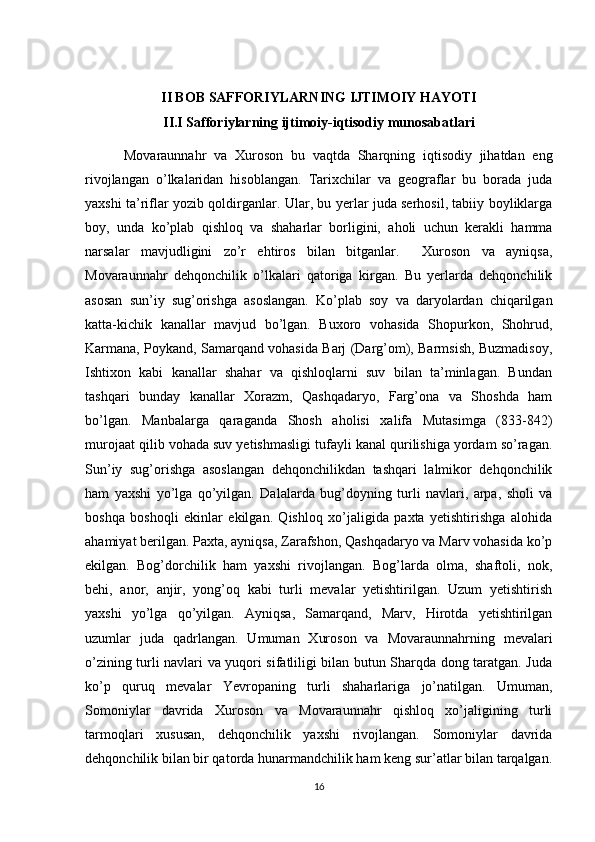 II BOB SAFFORIYLARNING IJTIMOIY HAYOTI
II.I Safforiylarning ijtimoiy-iqtisodiy munosabatlari
          Movaraunnahr   va   Xuroson   bu   vaqtda   Sharqning   iqtisodiy   jihatdan   eng
rivojlangan   o’lkalaridan   hisoblangan.   Tarixchilar   va   geograflar   bu   borada   juda
yaxshi ta’riflar yozib qoldirganlar. Ular, bu yerlar juda serhosil, tabiiy boyliklarga
boy,   unda   ko’plab   qishloq   va   shaharlar   borligini,   aholi   uchun   kerakli   hamma
narsalar   mavjudligini   zo’r   ehtiros   bilan   bitganlar.     Xuroson   va   ayniqsa,
Movaraunnahr   dehqonchilik   o’lkalari   qatoriga   kirgan.   Bu   yerlarda   dehqonchilik
asosan   sun’iy   sug’orishga   asoslangan.   Ko’plab   soy   va   daryolardan   chiqarilgan
katta-kichik   kanallar   mavjud   bo’lgan.   Buxoro   vohasida   Shopurkon,   Shohrud,
Karmana, Poykand, Samarqand vohasida Barj (Darg’om), Barmsish, Buzmadisoy,
Ishtixon   kabi   kanallar   shahar   va   qishloqlarni   suv   bilan   ta’minlagan.   Bundan
tashqari   bunday   kanallar   Xorazm,   Qashqadaryo,   Farg’ona   va   Shoshda   ham
bo’lgan.   Manbalarga   qaraganda   Shosh   aholisi   xalifa   Mutasimga   (833-842)
murojaat qilib vohada suv yetishmasligi tufayli kanal qurilishiga yordam so’ragan.
Sun’iy   sug’orishga   asoslangan   dehqonchilikdan   tashqari   lalmikor   dehqonchilik
ham   yaxshi   yo’lga   qo’yilgan.   Dalalarda   bug’doyning   turli   navlari,   arpa,   sholi   va
boshqa   boshoqli   ekinlar   ekilgan.   Qishloq   xo’jaligida   paxta   yetishtirishga   alohida
ahamiyat berilgan. Paxta, ayniqsa, Zarafshon, Qashqadaryo va Marv vohasida ko’p
ekilgan.   Bog’dorchilik   ham   yaxshi   rivojlangan.   Bog’larda   olma,   shaftoli,   nok,
behi,   anor,   anjir,   yong’oq   kabi   turli   mevalar   yetishtirilgan.   Uzum   yetishtirish
yaxshi   yo’lga   qo’yilgan.   Ayniqsa,   Samarqand,   Marv,   Hirotda   yetishtirilgan
uzumlar   juda   qadrlangan.   Umuman   Xuroson   va   Movaraunnahrning   mevalari
o’zining turli navlari va yuqori sifatliligi bilan butun Sharqda dong taratgan. Juda
ko’p   quruq   mevalar   Yevropaning   turli   shaharlariga   jo’natilgan.   Umuman,
Somoniylar   davrida   Xuroson   va   Movaraunnahr   qishloq   xo’jaligining   turli
tarmoqlari   xususan,   dehqonchilik   yaxshi   rivojlangan.   Somoniylar   davrida
dehqonchilik bilan bir qatorda hunarmandchilik ham keng sur’atlar bilan tarqalgan.
16 