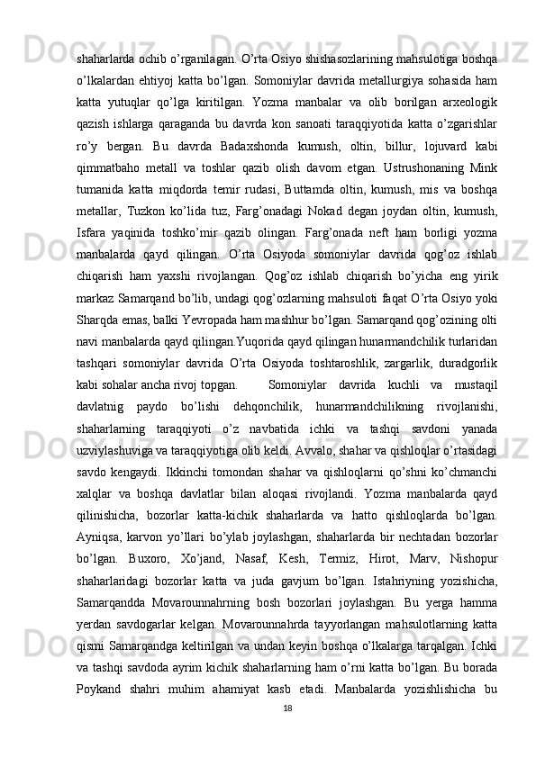 shaharlarda ochib o’rganilagan. O’rta Osiyo shishasozlarining mahsulotiga boshqa
o’lkalardan   ehtiyoj   katta   bo’lgan.   Somoniylar   davrida   metallurgiya   sohasida   ham
katta   yutuqlar   qo’lga   kiritilgan.   Yozma   manbalar   va   olib   borilgan   arxeologik
qazish   ishlarga   qaraganda   bu   davrda   kon   sanoati   taraqqiyotida   katta   o’zgarishlar
ro’y   bergan.   Bu   davrda   Badaxshonda   kumush,   oltin,   billur,   lojuvard   kabi
qimmatbaho   metall   va   toshlar   qazib   olish   davom   etgan.   Ustrushonaning   Mink
tumanida   katta   miqdorda   temir   rudasi,   Buttamda   oltin,   kumush,   mis   va   boshqa
metallar,   Tuzkon   ko’lida   tuz,   Farg’onadagi   Nokad   degan   joydan   oltin,   kumush,
Isfara   yaqinida   toshko’mir   qazib   olingan.   Farg’onada   neft   ham   borligi   yozma
manbalarda   qayd   qilingan.   O’rta   Osiyoda   somoniylar   davrida   qog’oz   ishlab
chiqarish   ham   yaxshi   rivojlangan.   Qog’oz   ishlab   chiqarish   bo’yicha   eng   yirik
markaz Samarqand bo’lib, undagi qog’ozlarning mahsuloti faqat   О ’rta Osiyo yoki
Sharqda emas, balki Yevropada ham mashhur bo’lgan. Samarqand qog’ozining olti
navi manbalarda qayd qilingan.Yuqorida qayd qilingan hunarmandchilik turlaridan
tashqari   somoniylar   davrida   O’rta   Osiyoda   toshtaroshlik,   zargarlik,   duradgorlik
kabi sohalar ancha rivoj topgan.  Somoniylar   davrida   kuchli   va   mustaqil
davlatnig   paydo   bo’lishi   dehqonchilik,   hunarmandchilikning   rivojlanishi,
shaharlarning   taraqqiyoti   o’z   navbatida   ichki   va   tashqi   savdoni   yanada
uzviylashuviga va taraqqiyotiga olib keldi. Avvalo, shahar va qishloqlar o’rtasidagi
savdo   kengaydi.   Ikkinchi   tomondan   shahar   va   qishloqlarni   qo’shni   ko’chmanchi
xalqlar   va   boshqa   davlatlar   bilan   aloqasi   rivojlandi.   Yozma   manbalarda   qayd
qilinishicha,   bozorlar   katta-kichik   shaharlarda   va   hatto   qishloqlarda   bo’lgan.
Ayniqsa,   karvon   yo’llari   bo’ylab   joylashgan,   shaharlarda   bir   nechtadan   bozorlar
bo’lgan.   Buxoro,   Xo’jand,   Nasaf,   Kesh,   Termiz,   Hirot,   Marv,   Nishopur
shaharlaridagi   bozorlar   katta   va   juda   gavjum   bo’lgan.   Istahriyning   yozishicha,
Samarqandda   Movarounnahrning   bosh   bozorlari   joylashgan.   Bu   yerga   hamma
yerdan   savdogarlar   kelgan.   Movarounnahrda   tayyorlangan   mahsulotlarning   katta
qismi  Samarqandga keltirilgan va undan keyin boshqa o’lkalarga tarqalgan. Ichki
va tashqi savdoda ayrim kichik shaharlarning ham o’rni katta bo’lgan. Bu borada
Poykand   shahri   muhim   ahamiyat   kasb   etadi.   Manbalarda   yozishlishicha   bu
18 