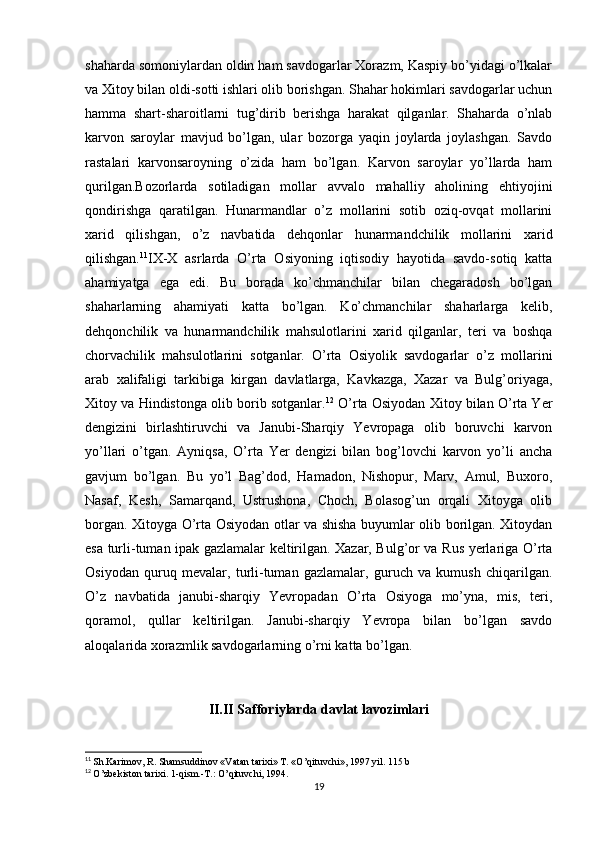 shaharda somoniylardan oldin ham savdogarlar Xorazm, Kaspiy bo’yidagi o’lkalar
va Xitoy bilan oldi-sotti ishlari olib borishgan. Shahar hokimlari savdogarlar uchun
hamma   shart-sharoitlarni   tug’dirib   berishga   harakat   qilganlar.   Shaharda   o’nlab
karvon   saroylar   mavjud   bo’lgan,   ular   bozorga   yaqin   joylarda   joylashgan.   Savdo
rastalari   karvonsaroyning   o’zida   ham   bo’lgan.   Karvon   saroylar   yo’llarda   ham
qurilgan.Bozorlarda   sotiladigan   mollar   avvalo   mahalliy   aholining   ehtiyojini
qondirishga   qaratilgan.   Hunarmandlar   o’z   mollarini   sotib   oziq-ovqat   mollarini
xarid   qilishgan,   o’z   navbatida   dehqonlar   hunarmandchilik   mollarini   xarid
qilishgan. 11
IX-X   asrlarda   O’rta   Osiyoning   iqtisodiy   hayotida   savdo-sotiq   katta
ahamiyatga   ega   edi.   Bu   borada   ko’chmanchilar   bilan   chegaradosh   bo’lgan
shaharlarning   ahamiyati   katta   bo’lgan.   Ko’chmanchilar   shaharlarga   kelib,
dehqonchilik   va   hunarmandchilik   mahsulotlarini   xarid   qilganlar,   teri   va   boshqa
chorvachilik   mahsulotlarini   sotganlar.   O’rta   Osiyolik   savdogarlar   o’z   mollarini
arab   xalifaligi   tarkibiga   kirgan   davlatlarga,   Kavkazga,   Xazar   va   Bulg’oriyaga,
Xitoy va Hindistonga olib borib sotganlar. 12
 O’rta Osiyodan Xitoy bilan O’rta Yer
dengizini   birlashtiruvchi   va   Janubi-Sharqiy   Yevropaga   olib   boruvchi   karvon
yo’llari   o’tgan.   Ayniqsa,   O’rta   Yer   dengizi   bilan   bog’lovchi   karvon   yo’li   ancha
gavjum   bo’lgan.   Bu   yo’l   Bag’dod,   Hamadon,   Nishopur,   Marv,   Amul,   Buxoro,
Nasaf,   Kesh,   Samarqand,   Ustrushona,   Choch,   Bolasog’un   orqali   Xitoyga   olib
borgan. Xitoyga O’rta Osiyodan otlar va shisha buyumlar olib borilgan. Xitoydan
esa turli-tuman ipak gazlamalar keltirilgan. Xazar, Bulg’or va Rus yerlariga O’rta
Osiyodan   quruq   mevalar,   turli-tuman   gazlamalar,   guruch   va   kumush   chiqarilgan.
O’z   navbatida   janubi-sharqiy   Yevropadan   O’rta   Osiyoga   mo’yna,   mis,   teri,
qoramol,   qullar   keltirilgan.   Janubi-sharqiy   Yevropa   bilan   bo’lgan   savdo
aloqalarida xorazmlik savdogarlarning o’rni katta bo’lgan.
II.II Safforiylarda davlat lavozimlari
11
  Sh.Karimov, R. Shamsuddinov «Vatan tarixi» T. «O’qituvchi», 1997 yil. 115 b
12
  O’zbekiston tarixi. 1-qism.-T.: O’qituvchi, 1994.
19 