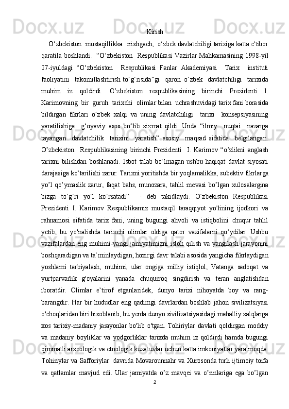 Kirish
    O‘zbekiston  mustaqillikka  erishgach,  o‘zbek davlatchiligi tarixiga katta e'tibor
qaratila boshlandi.   “O‘zbekiston   Respublikasi  Vazirlar Mahkamasining 1998-yil
27-iyuldagi   “O‘zbekiston     Respublikasi   Fanlar   Akademiyasi     Tarix     instituti
faoliyatini     takomillashtirish   to‘g‘risida”gi     qarori   o‘zbek     davlatchiligi     tarixida
muhim   iz   qoldirdi.   O’zbekiston   respublikasining   birinchi   Prezidenti   I.
Karimovning  bir  guruh  tarixchi  olimlar bilan  uchrashuvidagi tarix fani borasida
bildirgan   fikrlari   o‘zbek   xalqi   va   uning   davlatchiligi     tarixi     konsepsiyasining
yaratilishiga     g‘oyaviy   asos   bo‘lib   xizmat   qildi.   Unda   “ilmiy     nuqtai     nazarga
tayangan     davlatchilik     tarixini     yaratish”   asosiy     maqsad   sifatida     belgilangan.
O’zbekiston     Respublikasining   birinchi   Prezidenti     I.   Karimov   “o’zlikni   anglash
tarixni   bilishdan   boshlanadi.   Isbot   talab   bo’lmagan   ushbu   haqiqat   davlat   siyosati
darajasiga ko’tarilishi zarur. Tarixni yoritishda bir yoqlamalikka, sub е ktiv fikrlarga
yo’l   qo’ymaslik   zarur,   faqat   bahs,   munozara,   tahlil   m е vasi   bo’lgan   xulosalargina
bizga   to’g’ri   yo’l   ko’rsatadi”     -   deb   takidlaydi.   O‘zbekiston   Respublikasi
Prezidenti   I.   Karimov   Respublikamiz   mustaqil   taraqqiyot   yo'lining   ijodkori   va
rahnamosi   sifatida   tarix   fani,   uning   bugungi   ahvoli   va   istiqbolini   chuqur   tahlil
yetib,   bu   yo'nalishda   tarixchi   olimlar   oldiga   qator   vazifalarni   qo‘ydilar.   Ushbu
vazifalardan  eng muhimi-yangi  jamiyatimizni  isloh qilish  va yangilash jarayonini
boshqaradigan va ta’minlaydigan, hozirgi davr talabi asosida yangicha fikrlaydigan
yoshlami   tarbiyalash,   muhimi,   ular   ongiga   milliy   istiqlol,   Vatanga   sadoqat   va
yurtparvarlik   g'oyalarini   yanada   chuqurroq   singdirish   va   teran   anglatishdan
iboratdir.   Olimlar   e’tirof   etganlaridek,   dunyo   tarixi   nihoyatda   boy   va   rang-
barangdir.   Har   bir   hududlar   eng   qadimgi   davrlardan   boshlab   jahon   sivilizatsiyasi
o'choqlaridan biri hisoblanib, bu yerda dunyo sivilizatsiyasidagi mahalliy xalqlarga
xos   tarixiy-madaniy   jarayonlar   bo'lib   o'tgan.   Tohiriylar   davlati   qoldirgan   moddiy
va   madaniy   boyliklar   va   yodgorliklar   tarixda   muhim   iz   qoldirdi   hamda   bugungi
qimmatli arxeologik va etnologik kuzatuvlar uchun katta imkoniyatlar yaratmoqda.
Tohiriylar va Safforiylar   davrida Movarounnahr va Xurosonda turli ijtimoiy toifa
va   qatlamlar   mavjud   edi.   Ular   jamiyatda   o’z   mavqei   va   o’rinlariga   ega   bo’lgan
2 