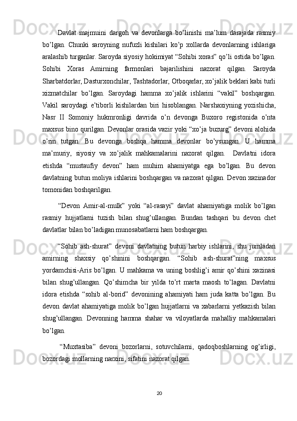           Davlat   majmuini   dargoh   va   devonlarga   bo’linishi   ma’lum   darajada   rasmiy
bo’lgan.   Chunki   saroyning   nufuzli   kishilari   ko’p   xollarda   devonlarning   ishlariga
aralashib turganlar. Saroyda siyosiy hokimiyat “Sohibi xoras” qo’li ostida bo’lgan.
Sohibi   Xoras   Amirning   farmonlari   bajarilishini   nazorat   qilgan.   Saroyda
Sharbatdorlar, Dasturxonchilar, Tashtadorlar, Otboqarlar, xo’jalik beklari kabi turli
xizmatchilar   bo’lgan.   Saroydagi   hamma   xo’jalik   ishlarini   “vakil”   boshqargan.
Vakil   saroydagi   e’tiborli   kishilardan   biri   hisoblangan.   Narshaxiyning   yozishicha,
Nasr   II   Somoniy   hukmronligi   davrida   o’n   devonga   Buxoro   registonida   o’nta
maxsus bino qurilgan. Devonlar orasida vazir yoki “xo’ja buzurg” devoni alohida
o’rin   tutgan.   Bu   devonga   boshqa   hamma   devonlar   bo’ysungan.   U   hamma
ma’muriy,   siyosiy   va   xo’jalik   mahkamalarini   nazorat   qilgan.     Davlatni   idora
etishda   “mustaufiy   devon”   ham   muhim   ahamiyatga   ega   bo’lgan.   Bu   devon
davlatning butun moliya ishlarini boshqargan va nazorat qilgan. Devon xazinador
tomonidan boshqarilgan. 
          “Devon   Amir-al-mulk”   yoki   “al-rasayi”   davlat   ahamiyatiga   molik   bo’lgan
rasmiy   hujjatlarni   tuzish   bilan   shug’ullangan.   Bundan   tashqari   bu   devon   chet
davlatlar bilan bo’ladigan munosabatlarni ham boshqargan. 
          “Sohib   ash-shurat”   devoni   davlatning   butun   harbiy   ishlarini,   shu   jumladan
amirning   shaxsiy   qo’shinini   boshqargan.   “Sohib   ash-shurat”ning   maxsus
yordamchisi-Aris   bo’lgan.   U   mahkama   va   uning   boshlig’i   amir   qo’shini   xazinasi
bilan   shug’ullangan.   Qo’shimcha   bir   yilda   to’rt   marta   maosh   to’lagan.   Davlatni
idora   etishda   “sohib   al-borid”   devonining   ahamiyati   ham   juda   katta   bo’lgan.   Bu
devon   davlat   ahamiyatiga   molik   bo’lgan   hujjatlarni   va   xabarlarni   yetkazish   bilan
shug’ullangan.   Devonning   hamma   shahar   va   viloyatlarda   mahalliy   mahkamalari
bo’lgan. 
          “Muxtasiba”   devoni   bozorlarni,   sotuvchilarni,   qadoqboshlarning   og’irligi,
bozordagi mollarning narxini, sifatini nazorat qilgan. 
20 