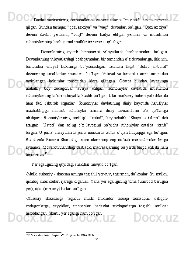           Davlat   xazinasining   daromadlarini   va   xarajatlarini   “mushrif”   devoni   nazorat
qilgan. Bundan tashqari “qozi az-ziya” va “vaqf“ devonlari bo’lgan. “Qozi az ziya”
devoni   davlat   yerlarini,   “vaqf”   devoni   hadya   etilgan   yerlarni   va   musulmon
ruhoniylarining boshqa mol-mulklarini nazorat qilishgan.
          Devonlarning   aytarli   hammasini   viloyatlarda   boshqarmalari   bo’lgan.
Devonlarning viloyatlardagi boshqarmalari bir tomondan o’z devonlariga, ikkinchi
tomondan   viloyat   hokimiga   bo’ysunishgan.   Bundan   faqat   “Sohib   al-borid”
devonining   amaldorlari   mustasno   bo’lgan.   Viloyat   va   tumanlar   amir   tomonidan
tayinlangan   hokimlar   tomonidan   idora   qilingan.   Odatda   bunday   lavozimga
mahalliy   boy   zodagonlar   tavsiya   etilgan.   Somoniylar   davlatida   musulmon
ruhoniylarning ta’siri nihoyatda kuchli bo’lgan. Ular markaziy hokimiyat ishlarida
ham   faol   ishtirok   etganlar.   Somoniylar   davlatining   diniy   hayotida   hanifiylar
mazhabligiga   mansub   ruhoniylar   hamma   diniy   lavozimlarni   o’z   qo’llariga
olishgan.   Ruhoniylarning   boshlig’i   “ustod”,   keyinchalik   “Shayx   ul-islom”   deb
atalgan.   “Ustod”   dan   so’ng   o’z   lavozimi   bo’yicha   ruhoniylar   orasida   “xatib”
turgan.  U   jome’  masjidlarida  juma  namozida   xutba  o’qish   huquqiga  ega  bo’lgan.
Bu   davrda   Buxoro   Sharqdagi   islom   olamining   eng   nufuzli   markazlaridan   biriga
aylanadi. Movarounnahrdagi dastlabki madrasalarning bu yerda barpo etilishi ham
bejiz emas. 13
     Yer egaligining quyidagi shakllari mavjud bo’lgan:
-Mulki sultoniy - shaxsan amirga tegishli yer-suv, tegirmon, do’konlar. Bu mulkni
qishloq chorikorlari ijaraga olganlar. Yana yer egaligining toma (umrbod berilgan
yer), iqto  (merosiy) turlari bo’lgan. 
-Xususiy   shaxslarga   tegishli   mulk:   hukmdor   tabaqa   xonadoni,   dehqon-
zodagonlarga,   sayyidlar,   sipohsolor,   badavlat   savdogarlarga   tegishli   mulklar
hisoblangan. Shartli yer egaligi ham bo’lgan. 
13
  O’zbekiston tarixi. 1-qism.-T.: O’qituvchi, 1994. 97 b
21 