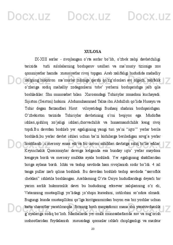 XULOSA
          IX-XIII   asrlar   -   rivojlangan   o’rta   asrlar   bo’lib,   o’zbek   xalqi   davlatchiligi
tarixida     turli   sulolalarning   boshqaruv   usullari   va   ma’muriy   tizimiga   xos
qonuniyatlar  hamda    xususiyatlar  rivoj  topgan. Arab xalifaligi  hududida mahalliy
xalqning  hukmron    ma’murlar  zulmiga  qarshi  qo’zg’olonlari  avj  olgach,   xalifalik
o’zlariga   sodiq   mahalliy   zodagonlarni   tobe’   yerlarni   boshqarishga   jalb   qila
boshladilar.   Shu   munosabat   bilan     Xurosondagi   Tohiriylar   xonadoni   kuchayadi.
Sijiston (Seiston) hokimi  Abdumuhammad Talxa ibn Abdulloh qo’lida Husayn va
Tohir   degan   farzandlari   Hirot     viloyatidagi   Bushanj   shahrini   boshqarishgan.
O’zbekiston   tarixida   Tohiriylar   davlatining   o’rni   beqiyos   ega.   Mudofaa
ishlari,qishloq   xo’jaligi   ishlari,chorvachilik   va   hunarmandchilik   keng   rivoj
topdi.Bu   davrdan   boshlab   yer   egaligining   yangi   turi   ya’ni   “iqto’”   yerlar   berila
boshladi,bu   yerlar   davlat   ishlari   uchun   ba’zi   kishilarga   beriladigan   sovg’a   yerlar
hisoblanib ,u merosiy emas edi va bu unvon sohiblari davlatga soliq to’lar edilar.
Keyinchalik   Qoraxoniylar   davriga   kelganda   esa   bunday   iqto’   yerlar   maydoni
kengaya   bordi   va   merosiy   mulkka   ayala   boshladi.   Yer   egaligining   shakllaridan
biriga   aylana   bordi.   Ichki   va   tashqi   savdoda   ham   rivojlanish   sodir   bo’ldi.   4   xil
tanga   pullar   zarb   qilina   boshladi.   Bu   davrdan   boshlab   tashqi   savdoda   “sarroflik
cheklari”   ishlatila   boshlangan.   Arablarning   O’rta   Osiyo   hududlaridagi   deyarli   bir
yarim   asrlik   hukmronlik   davri   bu   hududning   erksevar   xalqlarining   o’z   eli,
Vatanining   mustaqilligi   yo’lidagi   jo’shqin   kurashini,   intilishini   so’ndira   olmadi.
Bugungi kunda mustaqillikni qo’lga kiritganimizdan buyon esa biz yoshlar uchun
katta sharoitlar  yaratilmoqda. Bizning bosh maqsadimiz mana shu yaratuvchanlik
g’oyalariga sodiq bo’lish. Manbalarda yer-mulk munosabatlarida suv va sug’orish
inshootlaridan   foydalanish     xususidagi   qonunlar   ishlab   chiqilganligi   va   mazkur
23 