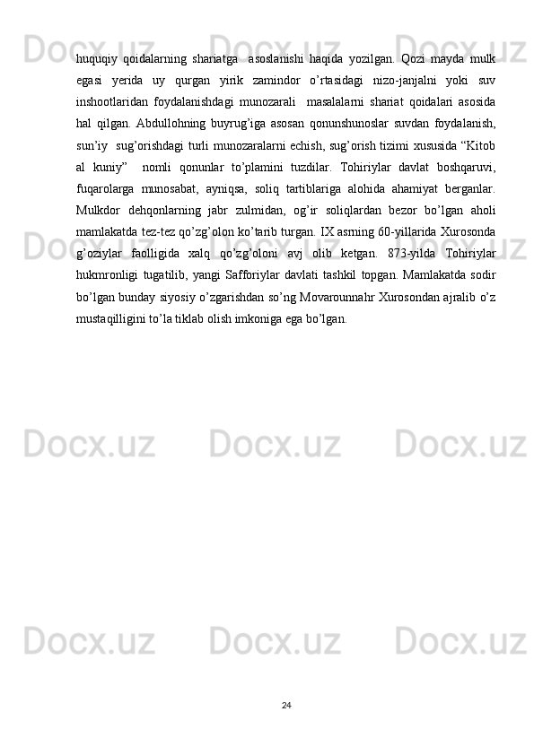 huquqiy   qoidalarning   shariatga     asoslanishi   haqida   yozilgan.   Qozi   mayda   mulk
egasi   yerida   uy   qurgan   yirik   zamindor   o’rtasidagi   nizo-janjalni   yoki   suv
inshootlaridan   foydalanishdagi   munozarali     masalalarni   shariat   qoidalari   asosida
hal   qilgan.   Abdullohning   buyrug’iga   asosan   qonunshunoslar   suvdan   foydalanish,
sun’iy   sug’orishdagi turli munozaralarni echish, sug’orish tizimi xususida “Kitob
al   kuniy”     nomli   qonunlar   to’plamini   tuzdilar.   Tohiriylar   davlat   boshqaruvi,
fuqarolarga   munosabat,   ayniqsa,   soliq   tartiblariga   alohida   ahamiyat   berganlar.
Mulkdor   dehqonlarning   jabr   zulmidan,   og’ir   soliqlardan   bezor   bo’lgan   aholi
mamlakatda tez-tez qo’zg’olon ko’tarib turgan. IX asrning 60-yillarida Xurosonda
g’oziylar   faolligida   xalq   qo’zg’oloni   avj   olib   ketgan.   873-yilda   Tohiriylar
hukmronligi   tugatilib,   yangi   Safforiylar   davlati   tashkil   topgan.   Mamlakatda   sodir
bo’lgan bunday siyosiy o’zgarishdan so’ng Movarounnahr Xurosondan ajralib o’z
mustaqilligini to’la tiklab olish imkoniga ega bo’lgan.
24 