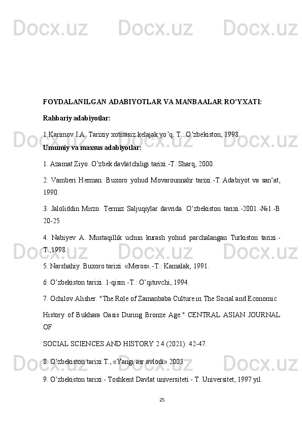 FOYDALANILGAN ADABIYOTLAR VA MANBAALAR RO’YXATI:
Rahbariy adabiyotlar:
1.Karimov I. А . Tarixiy xotirasiz kelajak yo q. T.: O zbekiston, 1998.ʼ ʼ
Umumiy va maxsus adabiyotlar:
1. Azamat Ziyo.  O’zbek davlatchiligi tarixi.-T.:Sharq, 2000.
2.   Vamberi   Herman.   Buxoro   yohud   Movarounnahr   tarixi.-T.:Adabiyot   va   san’at,
1990. 
3.   Jaloliddin   Mirzo.   Termiz   Saljuqiylar   davrida.   O’zbekiston   tarixi.-2001.-№1.-B
20-25 
4.   Nabiyev   A.   Mustaqillik   uchun   kurash   yohud   parchalangan   Turkiston   tarixi.-
T.,1998.
5. Narshahiy. Buxoro tarixi. «Meros».-T.: Kamalak, 1991.
6. O’zbekiston tarixi. 1-qism.-T.: O’qituvchi, 1994.
7. Ochilov Alisher. "The Role of Zamanbaba Culture in The Social and Economic 
History   of   Bukhara   Oasis   During   Bronze   Age."   CENTRAL   ASIAN   JOURNAL
OF 
SOCIAL SCIENCES AND HISTORY 2.4 (2021): 42-47.
8. O’zbekiston tarixi T., «Yangi asr avlodi» 2003
9.   O’zbekiston tarixi - Toshkent Davlat universiteti - T. Universitet, 1997 yil.
25 