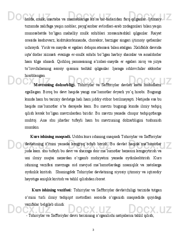 holda, mulk, martaba va mansablariga ko’ra bir-birlaridan farq qilganlar. Ijtimoiy
tuzumda xalifaga yaqin noiblar, payg’ambar avlodlari-arab zodagonlari bilan yaqin
munosabatda   bo’lgan   mahalliy   mulk   sohiblari   xossanitashkil   qilganlar.   Raiyat
orasida kashovarz, kishtukorkunanda, chorakor, barzigar singari ijtimoiy qatlamlar
uchraydi. Yirik va mayda er egalari dehqon atamasi bilan atalgan. Xalifalik davrida
iqta’dorlar   xizmati   evaziga   er-mulk   sohibi   bo’lgan   harbiy   shaxslar   va   amaldorlar
ham   tilga   olinadi.   Qishloq   jamoasining   a’zolari-mayda   er   egalari   xiroj   va   jizya
to’lovchilarning   asosiy   qismini   tashkil   qilganlar.   Ijaraga   ishlovchilar   akkorlar
hisoblangan.
          Mavzuning   dolzarbligi.   Tohiriylar   va   Safforiylar   davlati   katta   hududlarni
egallagan.   Biroq   bu   davr   haqida   yangi   ma’lumotlar   deyarli   yo’q   hisobi.   Bugungi
kunda ham bu tarixiy davlatga hali ham jiddiy etibor berilmayapti. Natijada esa bu
haqida   ma’lumotlar   o’ta   darajada   kam.   Bu   mavzu   bugungi   kunda   ilmiy   tadqiq
qilish   kerak   bo’lgan   mavzulardan   biridir.   Bu   mavzu   yanada   chuqur   tadqiqotlarga
muhtoj.   Ana   shu   jihatlar   tufayli   ham   bu   mavzuning   dolzarbligini   tushunish
mumkin.
     Kurs ishining maqsadi.  Ushbu kurs ishining maqsadi Tohiriylar va Safforiylar
davlatining   o’rnini   yanada   kengroq   ochib   berish.   Bu   davlat   haqida   ma’lumotlar
juda kam. shu tufayli bu davr va shaxsga doir ma’lumotlar bazasini kengaytirish va
uni   ilmiy   nuqtai   nazardan   o’rganib   mohiyatini   yanada   oydinlashtirish.   Kurs
ishining   vazifasi   mavzuga   oid   mavjud   ma’lumotlardagi   noaniqlik   va   xatolarga
oydinlik  kiritish.    Shuningdek  Tohiriylar   davlatining  siyosiy   ijtimoiy  va  iqtisodiy
hayotiga aniqlik kiritish va tahlil qilishdan iborat.
         Kurs ishining vazifasi:   Tohiriylar va Safforiylar davlatchiligi tarixida tutgan
o‘rnini   turli   ilmiy   tadqiqot   metodlari   asosida   o‘rganish   maqsadida   quyidagi
vazifalar belgilab olindi:
 - Tohiriylar va Safforiylar davri tarixining o‘rganilishi natijalarini tahlil qilish;
3 