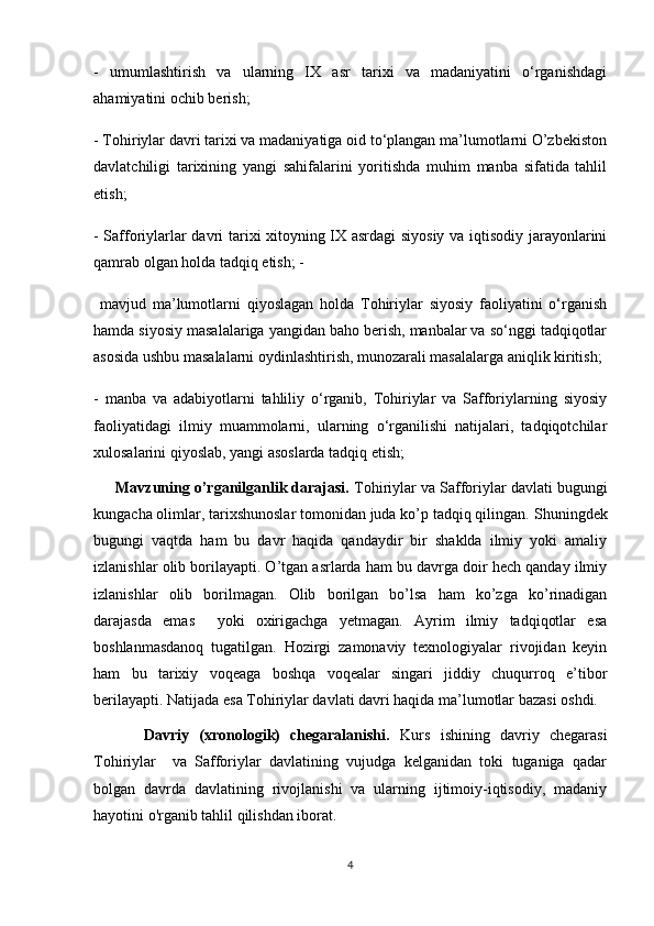 -   umumlashtirish   va   ularning   IX   asr   tarixi   va   madaniyatini   o‘rganishdagi
ahamiyatini ochib berish;  
- Tohiriylar davri tarixi va madaniyatiga oid to‘plangan ma’lumotlarni O’zbekiston
davlatchiligi   tarixining   yangi   sahifalarini   yoritishda   muhim   manba   sifatida   tahlil
etish;
- Safforiylarlar davri tarixi xitoyning IX asrdagi siyosiy va iqtisodiy jarayonlarini
qamrab olgan holda tadqiq etish; -
  mavjud   ma’lumotlarni   qiyoslagan   holda   Tohiriylar   siyosiy   faoliyatini   o‘rganish
hamda siyosiy masalalariga yangidan baho berish, manbalar va so‘nggi tadqiqotlar
asosida ushbu masalalarni oydinlashtirish, munozarali masalalarga aniqlik kiritish; 
-   manba   va   adabiyotlarni   tahliliy   o‘rganib,   Tohiriylar   va   Safforiylarning   siyosiy
faoliyatidagi   ilmiy   muammolarni,   ularning   o‘rganilishi   natijalari,   tadqiqotchilar
xulosalarini qiyoslab, yangi asoslarda tadqiq etish; 
     Mavzuning o’rganilganlik darajasi.  Tohiriylar va Safforiylar davlati bugungi
kungacha olimlar, tarixshunoslar tomonidan juda ko’p tadqiq qilingan.  Shuningdek
bugungi   vaqtda   ham   bu   davr   haqida   qandaydir   bir   shaklda   ilmiy   yoki   amaliy
izlanishlar olib borilayapti. O’tgan asrlarda ham bu davrga doir hech qanday ilmiy
izlanishlar   olib   borilmagan.   Olib   borilgan   bo’lsa   ham   ko’zga   ko’rinadigan
darajasda   emas     yoki   oxirigachga   yetmagan.   Ayrim   ilmiy   tadqiqotlar   esa
boshlanmasdanoq   tugatilgan.   Hozirgi   zamonaviy   texnologiyalar   rivojidan   keyin
ham   bu   tarixiy   voqeaga   boshqa   voqealar   singari   jiddiy   chuqurroq   e’tibor
berilayapti. Natijada esa Tohiriylar davlati davri haqida ma’lumotlar bazasi oshdi. 
          Davriy   (xronologik)   chegaralanishi.   Kurs   ishining   davriy   chegarasi
Tohiriylar     va   Safforiylar   davlatining   vujudga   kelganidan   toki   tuganiga   qadar
bolgan   davrda   davlatining   rivojlanishi   va   ularning   ijtimoiy-iqtisodiy,   madaniy
hayotini o'rganib tahlil qilishdan iborat.
4 