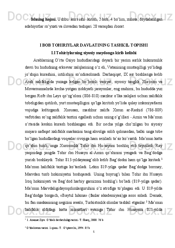      Ishning hajmi.  Ushbu  kurs ishi  kirish, 2 bob, 4 bo’lim, xulosa, foydalanilgan
adabiyotlar ro’yxati va ilovadan tashqari 28 varaqdan iborat.
I BOB TOHIRIYLAR DAVLATINING TASHKIL TOPISHI
I.I Tohiriylarning siyosiy maydonga kirib kelishi
          Arablarning   O’rta   Osiyo   hududlaridagi   deyarli   bir   yarim   asrlik   hukmronlik
davri bu hududning erksevar xalqlarining o’z eli, Vatanining mustaqilligi yo’lidagi
jo’shqin   kurashini,   intilishini   so’ndiraolmadi.   Darhaqiqat,   IX   asr   boshlariga   kelib
Arab   xalifaligida   yuzaga   kelgan   bo’hronli   vaziyat,   siyosiy   tanglik,   Xuroson   va
Movarounnahrda kecha-yotgan ziddiyatli jarayonlar, eng muhimi, bu hududda yuz
bergan Rofe ibn Lays qo’zg’oloni (806-810) mazkur o’lka xalqlari uchun xalifalik
tobeligidan qutilish, yurt mustaqilligini qo’lga kiritish yo’lida qulay imkoniyatlarni
vujudga   keltirgandi.   Xususan,   mashhur   xalifa   Xorun   ar-Rashid   (786-809)
vafotidan so’ng xalifalik taxtini egallash uchun uning o’g’illari - Amin va Ma’mun
o’rtasida   keskin   kurash   boshlangan   edi.   Bir   necha   yilga   cho’zilgan   bu   siyosiy
mojaro nafaqat xalifalik markazini tang ahvolga solib qolmasdan, balki unga tobe
bo’lgan hududlardagi voqealar rivojiga ham sezilarli ta’sir ko’rsatdi. Ma’mun katta
qo’shin   tuzib,   unga   Xurosonlik   Tohir   ibn   Hu-saynni   boshliq   etib   tayinladi.   Ray
yaqinidagi   jangda   Tohir   ibn   Husayn   al-Amin   qo’shinini   yengadi   va   Bag’dodga
yurish boshlaydi. Tohir 813-yildayanag’olib kelib Bag’dodni ham qo’lga kiritadi. 1
Ma’mun   halifalik   taxtiga   ko’tariladi.   Lekin   819-yilga   qadar   Bag’dodga   bormay,
Marvdan   turib   hokimiyatni   boshqaradi.   Uning   buyrug’i   bilan   Tohir   ibn   Husayn
Iroq   hokimiyati   va   Bag’dod   harbiy   garnizoni   boshlig’i   bo’ladi   (819-yilga   qadar).
Ma’mun   Marvdaligidayoqolimlarguruhini   o’z   atrofiga   to’plagan   edi.   U   819-yilda
Bag’dodga   borgach,   «Baytul   hikma»   (fanlar   akademiyasi)ga   asos   soladi.   Demak,
bu fan maskanining negizini awalo, Turkistonlik olimlar tashkil etganlar. 2
 Ma’mun
halifalik   oldidagi   katta   xizmatlari   evaziga   Tohir   ibn   Husaynni   821-yilda
1
  1. Azamat Ziyo. O’zbek davlatchiligi tarixi.-T.:Sharq, 2000. 76 b
2
  O’zbekiston tarixi. 1-qism.-T.: O’qituvchi, 1994. 85 b
5 