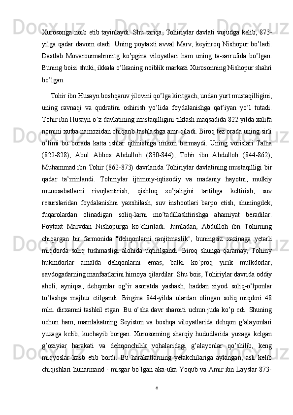 Xurosonga noib etib tayinlaydi. Shu tariqa, Tohiriylar davlati vujudga kelib, 873-
yilga qadar   davom  etadi.  Uning poytaxti   avval   Marv, keyinroq  Nishopur  bo’ladi.
Dastlab   Movarounnahrniitg   ko’pgina   viloyatlari   ham   uning   ta-sarrufida   bo’lgan.
Buning boisi shuki, ikkala o’lkaning noiblik markazi Xurosonning Nishopur shahri
bo’lgan.
     Tohir ibn Husayn boshqaruv jilovini qo’lga kiritgach, undan yurt mustaqilligini,
uning   ravnaqi   va   qudratini   oshirish   yo’lida   foydalanishga   qat’iyan   yo’l   tutadi.
Tohir ibn Husayn o’z davlatining mustaqilligini tiklash maqsadida 822-yilda xalifa
nomini xutba namozidan chiqarib tashlashga amr qiladi. Biroq tez orada uning sirli
o’limi   bu   borada   katta   ishlar   qilinishiga   imkon   bermaydi.   Uning   vorislari   Talha
(822-828),   Abul   Abbos   Abdulloh   (830-844),   Tohir   ibn   Abdulloh   (844-862),
Muhammad ibn Tohir (862-873) davrlarida Tohiriylar davlatining mustaqilligi bir
qadar   ta’minlandi.   Tohiriylar   ijtimoiy-iqtisodiy   va   madaniy   hayotni,   mulkiy
munosabatlarni   rivojlantirish,   qishloq   xo’jaligini   tartibga   keltirish,   suv
resurslaridan   foydalanishni   yaxshilash,   suv   inshootlari   barpo   etish,   shuningdek,
fuqarolardan   olinadigan   soliq-larni   mo’tadillashtirishga   ahamiyat   beradilar.
Poytaxt   Marvdan   Nishopurga   ko’chiriladi.   Jumladan,   Abdulloh   ibn   Tohirning
chiqargan   bir   farmonida   "dehqonlarni   ranjitmaslik",   buningsiz   xazinaga   yetarli
miqdorda   soliq   tushmasligi   alohida   uqtirilgandi.   Biroq   shunga   qaramay,   Tohiriy
hukmdorlar   amalda   dehqonlarni   emas,   balki   ko’proq   yirik   mulkdorlar,
savdogadarning manfaatlarini himoya qilardilar. Shu bois, Tohiriylar davrida oddiy
aholi,   ayniqsa,   dehqonlar   og’ir   asoratda   yashash,   haddan   ziyod   soliq-o’lponlar
to’lashga   majbur   etilgandi.   Birgina   844-yilda   ulardan   olingan   soliq   miqdori   48
mln. dirxamni tashkil etgan. Bu o’sha davr sharoiti uchun juda ko’p cdi. Shuning
uchun   ham,   mamlakatning   Seyiston   va   boshqa   viloyatlarida   dehqon   g’alayonlari
yuzaga   kelib,   kuchayib   borgan.   Xurosonning   sharqiy   hududlarida   yuzaga   kelgan
g’oziyiar   harakati   va   dehqonchilik   vohalaridagi   g’alayonlar   qo’shilib,   keng
miqyoslar   kasb   etib   bordi.   Bu   harakatlarning   yetakchilariga   aylangan,   asli   kelib
chiqishlari hunarmand - misgar bo’lgan aka-uka Yoqub va Amir ibn Layslar 873-
6 