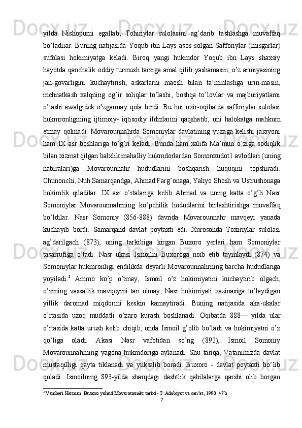 yilda   Nishopurni   egallab,   Tohiriylar   sulolasini   ag’darib   tashlashga   muvaffaq
bo’ladiiar.   Buning   natijasida   Yoqub   ibn   Lays   asos   solgan   Safforiylar   (misgarlar)
sufolasi   hokimiyatga   keladi.   Biroq   yangi   hukmdor   Yoqub   ibn   Lays   shaxsiy
hayotda qanchalik oddiy turmush tarziga amal qilib yashamasin, o’z armiyasining
jan-govarligini   kuchaytirish,   askarlarni   maosh   bilan   ta’minlashga   urin-masin,
mehnatkash   xalqning   og’ir   soliqlar   to’lashi,   boshqa   to’lovlar   va   majburiyatlarni
o’tashi   awalgidek  o’zgarmay  qola  berdi.  Bu  hoi   oxir-oqibatda  safforiylar  sulolasi
hukmronligining   ijtimoiy-   iqtisodiy   ildizlarini   qaqshatib,   uni   halokatga   mahkum
etmay   qolmadi.   Movarounnahrda   Somoniylar   davlatining   yuzaga   kelishi   jarayoni
ham   IX   asr   boshlariga   to’g’ri   keladi.   Bunda   ham   xalifa   Ma’mun   o’ziga   sodiqlik
bilan xizmat qilgan balxlik mahalliy hukmdorlardan Somonxudot1 avlodlari (uning
nabiralari)ga   Movarounnahr   hududlarini   boshqarish   huquqini   topshiradi.
Chunonchi, Nuh Samarqandga, Ahmad Farg’onaga, Yahyo Shosh va Ustrushonaga
hokimlik   qiladilar.   IX   asr   o’rtalariga   kelib   Ahmad   va   uning   katta   o’g’li   Nasr
Somoniylar   Movarounnahrning   ko’pchilik   hududlarini   birlashtirishga   muvaffaq
bo’ldilar.   Nasr   Somoniy   (856-888)   davrida   Movarounnahr   mavqeyi   yanada
kuchayib   bordi.   Samarqand   davlat   poytaxti   edi.   Xurosonda   Toxiriylar   sulolasi
ag’darilgach   (873),   uning   tarkibiga   kirgan   Buxoro   yerlari   ham   Somoniylar
tasarrufiga   o’tadi.   Nasr   ukasi   Ismoilni   Buxoroga   noib   etib   tayinlaydi   (874)   va
Somoniylar  hukmronligi  endilikda  deyarli  Movarounnahrning  barcha  hududlariga
yoyiladi. 3
  Ammo   ko’p   o’tmay,   Ismoil   o’z   hokimiyatini   kuchaytirib   olgach,
o’zining   vassallik   mavqeyini   tan   olmay,   Nasr   hokimiyati   xazinasiga   to’laydigan
yillik   daromad   miqdorini   keskin   kamaytiradi.   Buning   natijasida   aka-ukalar
o’rtasida   uzoq   muddatli   o’zaro   kurash   boshlanadi.   Oqibatda   888—   yilda   ular
o’rtasida   katta   urush   kelib   chiqib,   unda   Ismoil   g’olib   bo’ladi   va   hokimiyatni   o’z
qo’liga   oladi.   Akasi   Nasr   vafotidan   so’ng   (892),   Ismoil   Somoniy
Movarounnahrning   yagona   hukmdoriga   aylanadi.   Shu   tariqa,   Vatanimizda   davlat
mustaqilligi   qayta   tiklanadi   va   yuksalib   boradi.   Buxoro   -   davlat   poytaxti   bo’Iib
qoladi.   Ismoilning   893-yilda   sharqdagi   dashtlik   qabilalarga   qarshi   olib   borgan
3
  Vamberi Herman. Buxoro yohud Movarounnahr tarixi.-T.:Adabiyot va san’at, 1990. 47 b
7