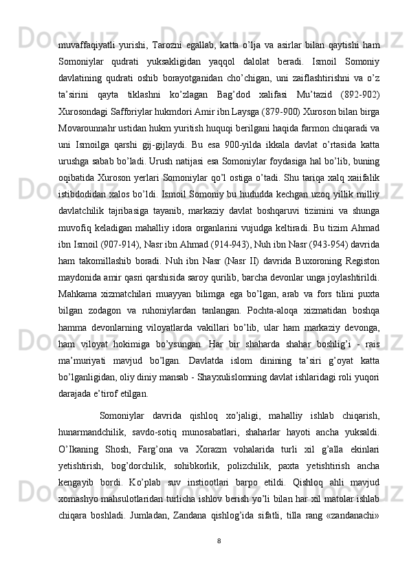 muvaffaqiyatli   yurishi,   Tarozni   egallab,   katta   o’lja   va   asirlar   bilan   qaytishi   ham
Somoniylar   qudrati   yuksakligidan   yaqqol   dalolat   beradi.   Ismoil   Somoniy
davlatining   qudrati   oshib   borayotganidan   cho’chigan,   uni   zaiflashtirishni   va   o’z
ta’sirini   qayta   tiklashni   ko’zlagan   Bag’dod   xalifasi   Mu’tazid   (892-902)
Xurosondagi Safforiylar hukmdori Amir ibn Laysga (879-900) Xuroson bilan birga
Movarounnahr ustidan hukm yuritish huquqi berilgani haqida farmon chiqaradi va
uni   Ismoilga   qarshi   gij-gijlaydi.   Bu   esa   900-yilda   ikkala   davlat   o’rtasida   katta
urushga sabab bo’ladi. Urush natijasi esa Somoniylar foydasiga hal bo’lib, buning
oqibatida Xuroson yerlari  Somoniylar  qo’l  ostiga  o’tadi. Shu tariqa xalq xaiifalik
istibdodidan xalos bo’ldi. Ismoil Somoniy bu hududda kechgan uzoq yillik milliy
davlatchilik   tajribasiga   tayanib,   markaziy   davlat   boshqaruvi   tizimini   va   shunga
muvofiq  keladigan   mahalliy  idora  organlarini  vujudga   keltiradi.  Bu   tizim  Ahmad
ibn Ismoil (907-914), Nasr ibn Ahmad (914-943), Nuh ibn Nasr (943-954) davrida
ham   takomillashib   boradi.   Nuh   ibn   Nasr   (Nasr   II)   davrida   Buxoroning   Registon
maydonida amir qasri qarshisida saroy qurilib, barcha devonlar unga joylashtirildi.
Mahkama   xizmatchilari   muayyan   bilimga   ega   bo’lgan,   arab   va   fors   tilini   puxta
bilgan   zodagon   va   ruhoniylardan   tanlangan.   Pochta-aloqa   xizmatidan   boshqa
hamma   devonlarning   viloyatlarda   vakillari   bo’lib,   ular   ham   markaziy   devonga,
ham   viloyat   hokimiga   bo’ysungan.   Har   bir   shaharda   shahar   boshlig’i   -   rais
ma’muriyati   mavjud   bo’lgan.   Davlatda   islom   dinining   ta’siri   g’oyat   katta
bo’lganligidan, oliy diniy mansab - Shayxulislomning davlat ishlaridagi roli yuqori
darajada e’tirof etilgan.
          Somoniylar   davrida   qishloq   xo’jaligi,   mahalliy   ishlab   chiqarish,
hunarmandchilik,   savdo-sotiq   munosabatlari,   shaharlar   hayoti   ancha   yuksaldi.
O’Ikaning   Shosh,   Farg’ona   va   Xorazm   vohalarida   turli   xil   g’alla   ekinlari
yetishtirish,   bog’dorchilik,   sohibkorlik,   polizchilik,   paxta   yetishtirish   ancha
kengayib   bordi.   Ko’plab   suv   instiootlari   barpo   etildi.   Qishloq   ahli   mavjud
xomashyo mahsulotlaridan turlicha ishlov berish yo’li bilan har xil matolar ishlab
chiqara   boshladi.   Jumladan,   Zandana   qishlog’ida   sifatli,   tilla   rang   «zandanachi»
8 