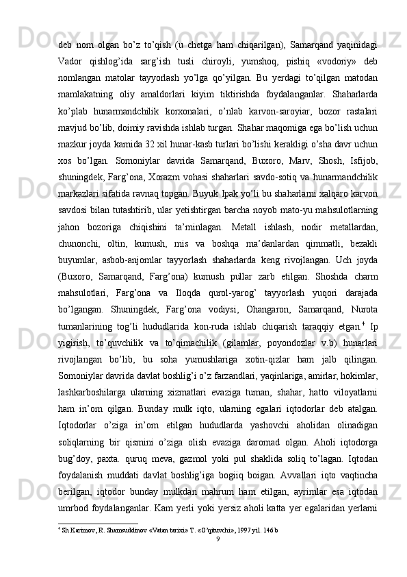 deb   nom   olgan   bo’z   to’qish   (u   chetga   ham   chiqarilgan),   Samarqand   yaqinidagi
Vador   qishlog’ida   sarg’ish   tusli   chiroyli,   yumshoq,   pishiq   «vodoriy»   deb
nomlangan   matolar   tayyorlash   yo’lga   qo’yilgan.   Bu   yerdagi   to’qilgan   matodan
mamlakatning   oliy   amaldorlari   kiyim   tiktirishda   foydalanganlar.   Shaharlarda
ko’plab   hunarmandchilik   korxonalari,   o’nlab   karvon-saroyiar,   bozor   rastalari
mavjud bo’lib, doimiy ravishda ishlab turgan. Shahar maqomiga ega bo’lish uchun
mazkur joyda kamida 32 xil hunar-kasb turlari bo’lishi kerakligi o’sha davr uchun
xos   bo’lgan.   Somoniylar   davrida   Samarqand,   Buxoro,   Marv,   Shosh,   Isfijob,
shuningdek,   Farg’ona,   Xorazm   vohasi   shaharlari   savdo-sotiq   va   hunarmandchilik
markazlari sifatida ravnaq topgan. Buyuk Ipak yo’li bu shaharlarni xalqaro karvon
savdosi  bilan  tutashtirib, ular  yetishtirgan  barcha  noyob mato-yu mahsulotlarning
jahon   bozoriga   chiqishini   ta’minlagan.   Metall   ishlash,   nodir   metallardan,
chunonchi,   oltin,   kumush,   mis   va   boshqa   ma’danlardan   qimmatli,   bezakli
buyumlar,   asbob-anjomlar   tayyorlash   shaharlarda   keng   rivojlangan.   Uch   joyda
(Buxoro,   Samarqand,   Farg’ona)   kumush   pullar   zarb   etilgan.   Shoshda   charm
mahsulotlari,   Farg’ona   va   Iloqda   qurol-yarog’   tayyorlash   yuqori   darajada
bo’lgangan.   Shuningdek,   Farg’ona   vodiysi,   Ohangaron,   Samarqand,   Nurota
tumanlarining   tog’li   hududlarida   kon-ruda   ishlab   chiqarish   taraqqiy   etgan. 4
  Ip
yigirish,   to’quvchilik   va   to’qimachilik   (gilamlar,   poyondozlar   v.b)   hunarlari
rivojlangan   bo’lib,   bu   soha   yumushlariga   xotin-qizlar   ham   jalb   qilingan.
Somoniylar davrida davlat boshlig’i o’z farzandlari, yaqinlariga, amirlar, hokimlar,
lashkarboshilarga   ularning   xizmatlari   evaziga   tuman,   shahar,   hatto   viloyatlarni
ham   in’om   qilgan.   Bunday   mulk   iqto,   ularning   egalari   iqtodorlar   deb   atalgan.
Iqtodorlar   o’ziga   in’om   etilgan   hududlarda   yashovchi   aholidan   olinadigan
soliqlarning   bir   qismini   o’ziga   olish   evaziga   daromad   olgan.   Aholi   iqtodorga
bug’doy,   paxta.   quruq   meva,   gazmol   yoki   pul   shaklida   soliq   to’lagan.   Iqtodan
foydalanish   muddati   davlat   boshlig’iga   bogiiq   boigan.   Avvallari   iqto   vaqtincha
berilgan,   iqtodor   bunday   mulkdan   mahrum   ham   etilgan,   ayrimlar   esa   iqtodan
umrbod   foydalanganlar.   Kam   yerli   yoki   yersiz   aholi   katta   yer   egalaridan   yerlarni
4
  Sh.Karimov, R. Shamsuddinov «Vatan tarixi» T. «O’qituvchi», 1997 yil. 146 b
9 