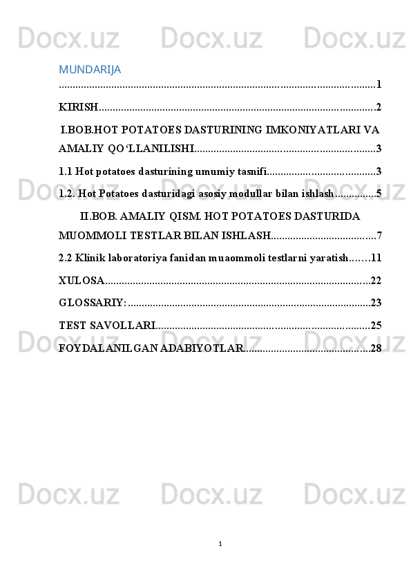 MUNDARIJA
.................................................................................................................. 1
KIRISH .................................................................................................... 2
I.BOB.HOT POTATOES DASTURINING IMKONIYATLARI VA
AMALIY QO‘LLANILISHI. ................................................................ 3
1.1 Hot potatoes dasturining umumiy tasnifi. ...................................... 3
1.2. Hot Potatoes dasturidagi asosiy modullar bilan ishlash ............... 5
II.BOB. AMALIY QISM. HOT POTATOES DASTURIDA
MUOMMOLI TESTLAR BILAN ISHLASH ...................................... 7
2.2 Klinik laboratoriya fanidan muaommoli testlarni yaratish. ...... 11
XULOSA ................................................................................................ 22
GLOSSARIY: ........................................................................................ 23
TEST SAVOLLARI ............................................................................. 25
FOYDALANILGAN ADABIYOTLAR. ............................................. 28
                                                        
1 