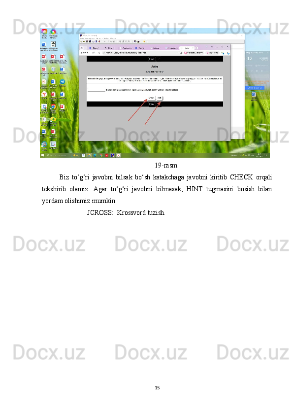 19- rasm
Biz   to ‘ g ‘ ri   javobni   bilsak   bo ‘ sh   katakchaga   javobni   kiritib   CHECK   orqali
tekshirib   olamiz .   Agar   to‘g‘ri   javobni   bilmasak,   HINT   tugmasini   bosish   bilan
yordam olishimiz mumkin.
                JCROSS:  Krossvord tuzish.
15 