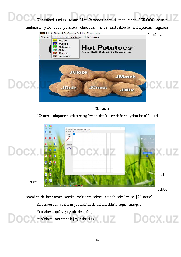 Krossford   tuzish   uchun   Hot   Patatoes   dasturi   menusidan   JCROOS   dasturi
tanlanadi   yoki   Hot   potatoes   ekranida     mos   kartoshkada   sichqoncha   tugmasi
bosiladi .
20-rasm.
JCroos tanlaganimizdan song bizda shu korinishda maydon hosil boladi.
21-
rasm
ИМЯ
maydonida krossvord nomini yoki ismimizni kiritishimiz lozim .[21 rasm]
Krossvordda sozlarni joylashtirish uchun ikkita rejim mavjud .
*so’zlarni qolda joylab chiqish ;
*so’zlarni avtomatik joylashtirish ;
16 