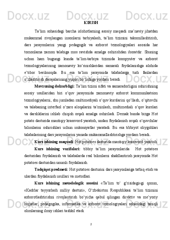 KIRISH
Ta’lim   sohasidagi   barcha   islohotlarning   asosiy   maqsadi   ma’naviy   jihatdan
mukammal   rivojlangan   insonlarni   tarbiyalash,   ta’lim   tizimini   takomillashtirish,
dars   jarayonlarini   yangi   pedagogik   va   axborot   texnologiyalari   asosida   har
tomonlama   zamon   talabiga   mos   ravishda   amalga   oshirishdan   iboratdir.   Shuning
uchun   ham   bugungi   kunda   ta’lim-tarbiya   tizimida   kompyuter   va   axborot
texnologiyalarining   zamonaviy   ko‘rinishlaridan   samarali   foydalanishga   alohida
e’tibor   berilmoqda.   Bu   esa   ta’lim   jarayonida   talabalarga   turli   fanlardan
o‘zlashtirish darajalarining yuqori bo‘lishiga yordam beradi.
Мavzuning dolzarbligi:  Ta’lim tizimi sifati va samaradorligini oshirishning
asosiy   usullaridan   biri   o‘quv   jarayonida   zamonaviy   axborot   kommunikatsion
texnologiyalarni, shu jumladan multimediyali o‘quv kurslarini qo‘llash, o‘qituvchi
va   talabaning   interfaol   o‘zaro   aloqalarini   ta’minlash,   multimediali   o‘quv   kurslari
va   darsliklarini   ishlab   chiqish   orqali   amalga   oshiriladi.   Demak   bunda   bizga   Hot
potato dasturida mantiqiy krassvord yaratish, undan foydalanish orqali o‘quvchilar
bilimlarini   oshirishlari   uchun   imkoniyatlar   yaratadi.   Bu   esa   tibbiyot   oliygohlari
talabalarining dars jarayonlarini yanada mukammallashtirishga yordam beradi .
Kurs ishining maqsadi :  Hot potatoes dasturida mantiqiy krassvord yaratish.
Kurs   ishining   vazifalari:   tibbiy   ta’lim   jarayonlarida     Hot   potatoes
dasturidan foydalanish va talabalarda real bilimlarni shakllantirish jarayonida Hot
potatoes dasturidan unumli foydalanish.
Та dqiqot predmeti :   Hot potatoes dasturini  dars jarayonlariga tatbiq etish va
ulardan foydalanish usullari  va metodlari . 
Kurs   ishining   metodologik   asosini   «Ta’lim   to‘   g‘risidagi»gi   qonun,
«Kadrlar   tayyorlash   milliy   dasturi»,   O‘zbekiston   Respublikasi   ta’lim   tizimini
axborotlashtirishni   rivojlantirish   bo‘yicha   qabul   qilingan   direktiv   va   me’yoriy
hujjatlar,   pedagogika,   informatika   va   axborot   texnologiyalari   sohasidagi   taniqli
olimlarning ilmiy ishlari tashkil etadi.
2 