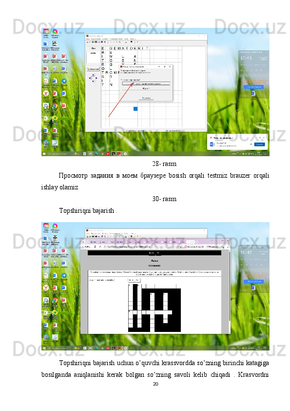 28- rasm
Просмотр   задания   в   моем   браузере   bosish   orqali   testmiz   brauzer   orqali
ishlay olamiz 
30- rasm
Topshiriqni bajarish .
Topshiriqni bajarish uchun o’quvchi krassvordda so’zning birinchi katagiga
bosilganda   aniqlanishi   kerak   bolgan   so’zning   savoli   kelib   chiqadi   .   Krasvordni
20 
