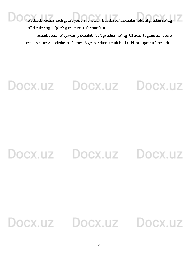 to’ldirish ketma-ketligi ixtiyoriy ravishda . Barcha katakchalar toldirilgandan so’ng
to’ldirishning to’g’riligini tekshirish mumkin.
Amaliyotni   o‘quvchi   yakunlab   bo‘lgandan   so‘ng   Check   tugmasini   bosib
amaliyotimizni tekshirib olamiz .  Agar yordam kerak bo‘lsa  Hint  tugmasi bosiladi.
21 