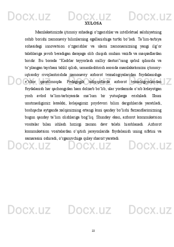 XULOSA
Mamlakatimizda ijtimoiy sohadagi o‘zgarishlar va intellektual salohiyatning
oshib   borishi   zamonaviy   bilimlarning   egallanishiga   turtki   bo‘ladi.   Ta’lim-tarbiya
sohasidagi   innovatsion   o‘zgarishlar   va   ularni   zamonamizning   yangi   ilg‘or
talablariga   javob   beradigan   darajaga   olib   chiqish   muhim   vazifa   va   maqsadlardan
biridir.   Bu   borada   “Kadrlar   tayyorlash   milliy   dasturi”ning   qabul   qilinishi   va
to‘plangan tajribani tahlil qilish, umumlashtirish asosida mamlakatimizni ijtimoiy-
iqtisodiy   rivojlantirishda   zamonaviy   axborot   texnalogiyalaridan   foydalanishga
e’tibor   qaratilmoqda.   Pedagogik   tadqiqotlarda   axborot   texnalogiyalaridan
foydalanish har qachongidan ham dolzarb bo‘lib, ular yordamida o‘sib kelayotgan
yosh   avlod   ta’lim-tarbiyasida   ma’lum   bir   yutuqlarga   erishiladi.   Shuni
unutmasligimiz   kerakki,   kelajagimiz   poydevori   bilim   dargohlarida   yaratiladi,
boshqacha aytganda xalqimizning ertangi kuni qanday bo‘lishi farzandlarimizning
bugun   qanday   ta’lim   olishlariga   bog‘liq.   Shunday   ekan,   axborot   kommukatsion
vositalar   bilan   ishlash   hozirgi   zamon   davr   talabi   hisoblanadi.   Axborot
kommukatsion   vositalardan   o‘qitish   jarayonlarida   foydalanish   uning   sifatini   va
samarasini oshiradi, o‘rganuvchiga qulay sharoit yaratadi.
22 