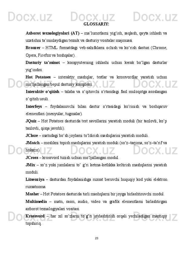 GLOSSARIY:
Axborot texnologiyalari (AT)   – ma’lumotlarni yig‘ish, saqlash, qayta ishlash va
uzatishni ta’minlaydigan texnik va dasturiy vositalar majmuasi.
Brauzer   –   HTML   formatdagi   veb-sahifalarni   ochish   va   ko‘rish   dasturi   (Chrome,
Opera, Firefox va boshqalar).
Dasturiy   ta’minot   –   kompyuterning   ishlashi   uchun   kerak   bo‘lgan   dasturlar
yig‘indisi.
Hot   Potatoes   –   interaktiv   mashqlar,   testlar   va   krossvordlar   yaratish   uchun
mo‘ljallangan bepul dasturiy kompleks.
Interaktiv   o‘qitish   –   talaba   va   o‘qituvchi   o‘rtasidagi   faol   muloqotga   asoslangan
o‘qitish usuli.
Interfeys   –   foydalanuvchi   bilan   dastur   o‘rtasidagi   ko‘rinish   va   boshqaruv
elementlari (menyular, tugmalar).
JQuiz   – Hot Potatoes dasturida test savollarini yaratish moduli (bir tanlovli, ko‘p
tanlovli, qisqa javobli).
JCloze  – matndagi bo‘sh joylarni to‘ldirish mashqlarini yaratish moduli.
JMatch  – moslikni topish mashqlarini yaratish moduli (so‘z–tarjima, so‘z–ta’rif va
hokazo).
JCross  – krossvord tuzish uchun mo‘ljallangan modul.
JMix   – so‘z yoki jumlalarni to‘ g‘ri ketma-ketlikka keltirish mashqlarini yaratish
moduli.
Litsenziya   –   dasturdan   foydalanishga   ruxsat   beruvchi   huquqiy   kod  yoki   elektron
ruxsatnoma.
Mashe r – Hot Potatoes dasturida turli mashqlarni bir joyga birlashtiruvchi modul.
Multimedia   –   matn,   rasm,   audio,   video   va   grafik   elementlarni   birlashtirgan
axborot texnalogiyalari vositasi.
Krossvord   –   har   xil   so‘zlarni   to‘g‘ri   joylashtirish   orqali   yechiladigan   mantiqiy
topshiriq.
23 