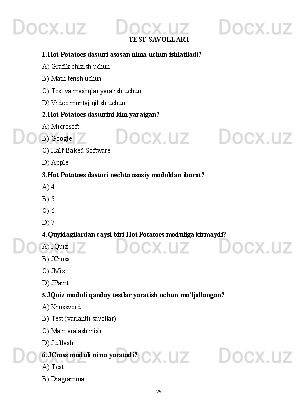 TEST SAVOLLARI
1.Hot Potatoes dasturi asosan nima uchun ishlatiladi?
A) Grafik chizish uchun
B) Matn terish uchun
C) Test va mashqlar yaratish uchun 
D) Video montaj qilish uchun
2.Hot Potatoes dasturini kim yaratgan?
A) Microsoft
B) Google
C) Half-Baked Software 
D) Apple
3.Hot Potatoes dasturi nechta asosiy moduldan iborat?
A) 4
B) 5
C) 6 
D) 7
4.Quyidagilardan qaysi biri Hot Potatoes moduliga kirmaydi?
A) JQuiz
B) JCross
C) JMix
D) JPaint 
5. JQuiz moduli qanday testlar yaratish uchun mo‘ljallangan?
A) Krossvord
B) Test (variantli savollar) 
C) Matn aralashtirish
D) Juftlash
6.JCross moduli nima yaratadi?
A) Test
B) Diagramma
25 