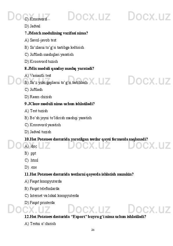 C) Krossvord 
D) Jadval
7.JMatch modulining vazifasi nima?
A) Savol-javob test
B) So‘zlarni to‘g‘ri tartibga keltirish
C) Juftlash mashqlari yaratish 
D) Krossvord tuzish
8.JMix moduli qanday mashq yaratadi?
A) Variantli test
B) So‘z yoki gaplarni to‘g‘ri tartiblash 
C) Juftlash
D) Rasm chizish
9.JCloze moduli nima uchun ishlatiladi?
A) Test tuzish
B) Bo‘sh joyni to‘ldirish mashqi yaratish 
C) Krossvord yaratish
D) Jadval tuzish
10.Hot Potatoes dasturida yaratilgan testlar qaysi formatda saqlanadi?
A) .doc
B) .ppt
C) .html 
D) .exe
11.Hot Potatoes dasturida testlarni qayerda ishlatish mumkin?
A) Faqat kompyuterda
B) Faqat telefonlarda
C) Internet va lokal kompyuterda 
D) Faqat printerda
12.Hot Potatoes dasturida “Export” buyru g‘i nima uchun ishlatiladi?
A) Testni o‘chirish
26 