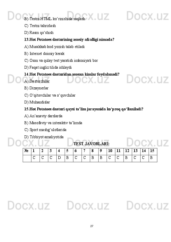 B) Testni HTML ko‘rinishida saqlash 
C) Testni tahrirlash
D) Rasm qo‘shish
13.Hot Potatoes dasturining asosiy afzalligi nimada?
A) Murakkab kod yozish talab etiladi
B) Internet doimiy kerak
C) Oson va qulay test yaratish imkoniyati bor 
D) Faqat ingliz tilida ishlaydi
14.Hot Potatoes dasturidan asosan kimlar foydalanadi?
A) Dasturchilar
B) Dizaynerlar
C) O‘qituvchilar va o‘quvchilar 
D) Muhandislar
15.Hot Potatoes dasturi qaysi ta’lim jarayonida ko‘proq qo‘llaniladi?
A) An’anaviy darslarda
B) Masofaviy va interaktiv ta’limda 
C) Sport mashg‘ulotlarida
D) Tibbiyot amaliyotida
TEST JAVOBLARI:
№ 1 2 3 4 5 6 7 8 9 10 11 12 13 14 15
C C C D B C C B B C C B C C B
27 