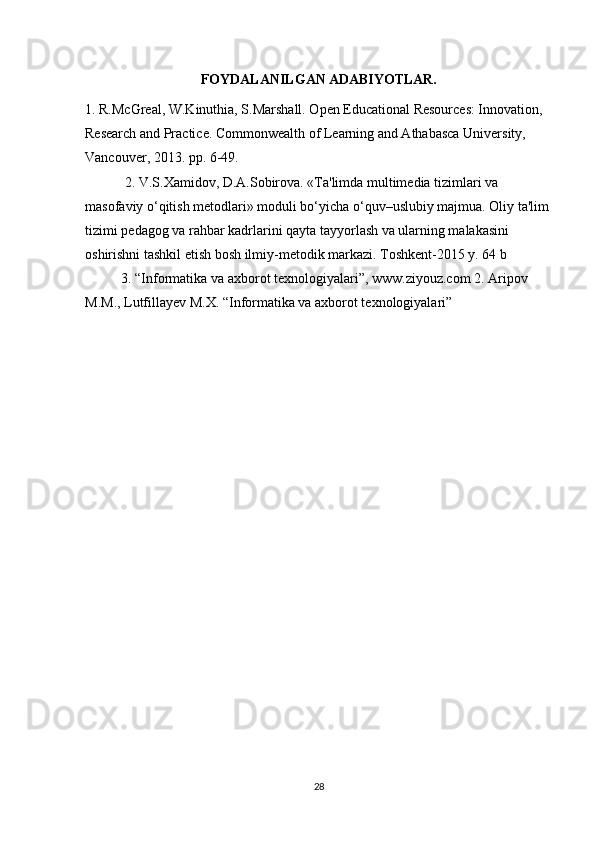 FOYDALANILGAN ADABIYOTLAR.
1. R.McGreal, W.Kinuthia, S.Marshall. Open Educational Resources: Innovation, 
Research and Practice. Commonwealth of Learning and Athabasca University, 
Vancouver, 2013. pp. 6-49.
 2. V.S.Xamidov, D.A.Sobirova. «Ta'limda multimedia tizimlari va 
masofaviy o‘qitish metodlari» moduli bo‘yicha o‘quv–uslubiy majmua. Oliy ta'lim 
tizimi pedagog va rahbar kadrlarini qayta tayyorlash va ularning malakasini 
oshirishni tashkil etish bosh ilmiy-metodik markazi. Toshkent-2015 y. 64 b
3. “Informatika va axborot texnologiyalari”, www.ziyouz.com 2. Aripov 
M.M., Lutfillayev M.X. “Informatika va axborot texnologiyalari”
28 