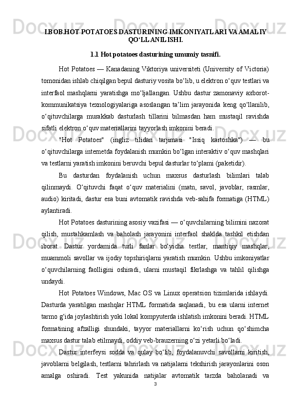 I.BOB.HOT POTATOES DASTURINING IMKONIYATLARI VA AMALIY
QO‘LLANILISHI.
1.1 Hot potatoes dasturining umumiy tasnifi.
Hot Potatoes — Kanadaning Viktoriya universiteti (University of  Victoria)
tomonidan ishlab chiqilgan bepul dasturiy vosita bo‘lib, u elektron o‘quv testlari va
interfaol   mashqlarni   yaratishga   mo‘ljallangan.   Ushbu   dastur   zamonaviy   axborot-
kommunikatsiya   texnologiyalariga   asoslangan   ta’lim   jarayonida   keng   qo‘llanilib,
o‘qituvchilarga   murakkab   dasturlash   tillarini   bilmasdan   ham   mustaqil   ravishda
sifatli elektron o‘quv materiallarini tayyorlash imkonini beradi.
"Hot   Potatoes"   (ingliz   tilidan   tarjimasi   "Issiq   kartoshka")   —   bu
o‘qituvchilarga internetda foydalanish mumkin bo‘lgan interaktiv o‘quv mashqlari
va testlarni yaratish imkonini beruvchi bepul dasturlar to‘plami (paketidir).  
Bu   dasturdan   foydalanish   uchun   maxsus   dasturlash   bilimlari   talab
qilinmaydi.   O‘qituvchi   faqat   o‘quv   materialini   (matn,   savol,   javoblar,   rasmlar,
audio)   kiritadi,   dastur   esa   buni   avtomatik   ravishda   veb-sahifa   formatiga   (HTML)
aylantiradi.
Hot Potatoes dasturining asosiy vazifasi — o‘quvchilarning bilimini nazorat
qilish,   mustahkamlash   va   baholash   jarayonini   interfaol   shaklda   tashkil   etishdan
iborat.   Dastur   yordamida   turli   fanlar   bo‘yicha   testlar,   mantiqiy   mashqlar,
muammoli savollar  va ijodiy topshiriqlarni  yaratish mumkin. Ushbu imkoniyatlar
o‘quvchilarning   faolligini   oshiradi,   ularni   mustaqil   fikrlashga   va   tahlil   qilishga
undaydi.
Hot   Potatoes   Windows,   Mac   OS   va   Linux   operatsion   tizimlarida   ishlaydi.
Dasturda   yaratilgan   mashqlar   HTML   formatida   saqlanadi,   bu   esa   ularni   internet
tarmo g‘ida joylashtirish yoki lokal kompyuterda ishlatish imkonini beradi. HTML
formatining   afzalligi   shundaki,   tayyor   materiallarni   ko‘rish   uchun   qo‘shimcha
maxsus dastur talab etilmaydi, oddiy veb-brauzerning o‘zi yetarli bo‘ladi.
Dastur   interfeysi   sodda   va   qulay   bo‘lib,   foydalanuvchi   savollarni   kiritish,
javoblarni belgilash, testlarni tahrirlash va natijalarni tekshirish jarayonlarini oson
amalga   oshiradi.   Test   yakunida   natijalar   avtomatik   tarzda   baholanadi   va
3 
