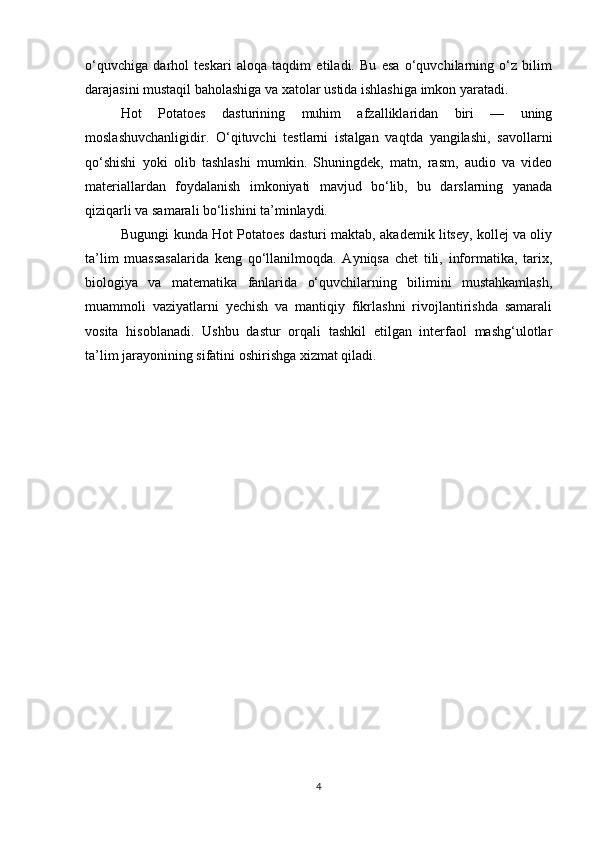 o‘quvchiga   darhol   teskari   aloqa   taqdim   etiladi.   Bu   esa   o‘quvchilarning   o‘z   bilim
darajasini mustaqil baholashiga va xatolar ustida ishlashiga imkon yaratadi.
Hot   Potatoes   dasturining   muhim   afzalliklaridan   biri   —   uning
moslashuvchanligidir.   O‘qituvchi   testlarni   istalgan   vaqtda   yangilashi,   savollarni
qo‘shishi   yoki   olib   tashlashi   mumkin.   Shuningdek,   matn,   rasm,   audio   va   video
materiallardan   foydalanish   imkoniyati   mavjud   bo‘lib,   bu   darslarning   yanada
qiziqarli va samarali bo‘lishini ta’minlaydi.
Bugungi kunda Hot Potatoes dasturi maktab, akademik litsey, kollej va oliy
ta’lim   muassasalarida   keng   qo‘llanilmoqda.   Ayniqsa   chet   tili,   informatika,   tarix,
biologiya   va   matematika   fanlarida   o‘quvchilarning   bilimini   mustahkamlash,
muammoli   vaziyatlarni   yechish   va   mantiqiy   fikrlashni   rivojlantirishda   samarali
vosita   hisoblanadi.   Ushbu   dastur   orqali   tashkil   etilgan   interfaol   mashg‘ulotlar
ta’lim jarayonining sifatini oshirishga xizmat qiladi. 
4 