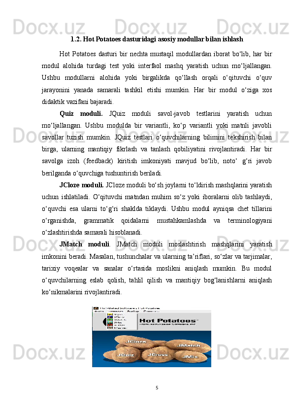 1.2. Hot Potatoes dasturidagi asosiy modullar bilan ishlash
Hot   Potatoes   dasturi   bir   nechta   mustaqil   modullardan   iborat   bo‘lib,   har   bir
modul   alohida   turdagi   test   yoki   interfaol   mashq   yaratish   uchun   mo‘ljallangan.
Ushbu   modullarni   alohida   yoki   birgalikda   qo‘llash   orqali   o‘qituvchi   o‘quv
jarayonini   yanada   samarali   tashkil   etishi   mumkin.   Har   bir   modul   o‘ziga   xos
didaktik vazifani bajaradi.  
Quiz   moduli.   JQuiz   moduli   savol-javob   testlarini   yaratish   uchun
mo‘ljallangan.   Ushbu   modulda   bir   variantli,   ko‘p   variantli   yoki   matnli   javobli
savollar   tuzish   mumkin.   JQuiz   testlari   o‘quvchilarning   bilimini   tekshirish   bilan
birga,   ularning   mantiqiy   fikrlash   va   tanlash   qobiliyatini   rivojlantiradi.   Har   bir
savolga   izoh   (feedback)   kiritish   imkoniyati   mavjud   bo‘lib,   noto‘   g‘ri   javob
berilganda o‘quvchiga tushuntirish beriladi.
JCloze moduli.  JCloze moduli bo‘sh joylarni to‘ldirish mashqlarini yaratish
uchun   ishlatiladi.   O‘qituvchi   matndan   muhim   so‘z   yoki   iboralarni   olib   tashlaydi,
o‘quvchi   esa   ularni   to‘g‘ri   shaklda   tiklaydi.   Ushbu   modul   ayniqsa   chet   tillarini
o‘rganishda,   grammatik   qoidalarni   mustahkamlashda   va   terminologiyani
o‘zlashtirishda samarali hisoblanadi.
JMatch   moduli .   JMatch   moduli   moslashtirish   mashqlarini   yaratish
imkonini beradi. Masalan, tushunchalar va ularning ta’riflari, so‘zlar va tarjimalar,
tarixiy   voqealar   va   sanalar   o‘rtasida   moslikni   aniqlash   mumkin.   Bu   modul
o‘quvchilarning   eslab   qolish,   tahlil   qilish   va   mantiqiy   bog‘lanishlarni   aniqlash
ko‘nikmalarini rivojlantiradi.
5 