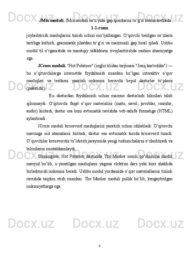 JMix moduli.  JMix moduli so‘z yoki gap qismlarini to‘g‘ri ketma-ketlikda
1-1-rasm
joylashtirish   mashqlarini   tuzish   uchun   mo‘ljallangan.   O‘quvchi   berilgan   so‘zlarni
tartibga   keltirib,   grammatik   jihatdan   to‘g‘ri   va  mazmunli   gap  hosil   qiladi.   Ushbu
modul   til   o‘rganishda   va   mantiqiy   tafakkurni   rivojlantirishda   muhim   ahamiyatga
ega.
JCross moduli.  "Hot Potatoes" (ingliz tilidan tarjimasi "Issiq kartoshka") —
bu   o‘qituvchilarga   internetda   foydalanish   mumkin   bo‘lgan   interaktiv   o‘quv
mashqlari   va   testlarni   yaratish   imkonini   beruvchi   bepul   dasturlar   to‘plami
(paketidir). 
          Bu   dasturdan   foydalanish   uchun   maxsus   dasturlash   bilimlari   talab
qilinmaydi.   O‘qituvchi   faqat   o‘quv   materialini   (matn,   savol,   javoblar,   rasmlar,
audio)   kiritadi,   dastur   esa   buni   avtomatik   ravishda   veb-sahifa   formatiga   (HTML)
aylantiradi.
JCross   moduli   krossvord   mashqlarini   yaratish   uchun   ishlatiladi.   O‘qituvchi
mavzuga   oid   atamalarni   kiritadi,   dastur   esa   avtomatik   tarzda   krossvord   tuzadi.
O‘quvchilar krossvordni to‘ldirish jarayonida yangi tushunchalarni o‘zlashtiradi va
bilimlarini mustahkamlaydi.
Shuningdek,   Hot   Potatoes   dasturida   The   Masher   nomli   qo‘shimcha   modul
mavjud   bo‘lib,   u   yaratilgan   mashqlarni   yagona   elektron   dars   yoki   kurs   shaklida
birlashtirish imkonini beradi. Ushbu modul yordamida o‘quv materiallarini tizimli
ravishda   taqdim   etish   mumkin.   The   Masher   moduli   pullik   bo‘lib,   kengaytirilgan
imkoniyatlarga ega.
6 