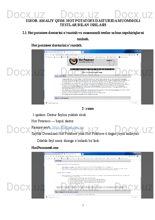 II.BOB. AMALIY QISM. HOT POTATOES DASTURIDA MUOMMOLI
TESTLAR BILAN ISHLASH
2.1 Hot potatoes dasturini o‘rnatish va muommoli testlar uchun topshiriqlarni
tanlash .
Hot potatoes dasturini o‘rnatish.
2- rasm
 1-qadam. Dastur faylini yuklab olish
Hot Potatoes — bepul dastur.
Rasmiy sayti :    https://hotpot.uvic.ca   
Saytda Download Hot Potatoes yoki Hot Potatoes 6 degan joyni tanlaysiz.
??????  Odatda fayl nomi shunga o‘xshash bo‘ladi:
HotPotatoes6.exe
7 