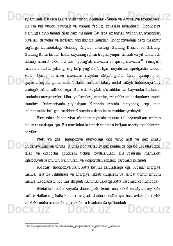 aylantiradi. Bu erda ikkita yirik tektonik plitalar - Sunda va Avstraliya to'qnashadi,
bu   esa   uni   yuqori   seysmik   va   vulqon   faolligi   zonasiga   aylantiradi.   Indoneziya
o'zining ajoyib tabiati bilan ham mashhur. Bu erda siz tog'lar, vulqonlar, o'rmonlar,
plyajlar,   daryolar   va   ko'llarni   topishingiz   mumkin.   Indoneziyadagi   ba'zi   mashhur
tog'larga   Lombokdagi   Gunung   Rinjani,   Javadagi   Gunung   Bromo   va   Balidagi
Gunung Batur kiradi.  Indoneziyaning iqlimi tropik, yuqori namlik va yil davomida
doimiy   harorat.   Ikki   fasl   bor   -   yomg'irli   mavsum   va   quruq   mavsum. 10
  Yomg'irli
mavsum   odatda   yilning   eng   ko'p   yog'ishi   bo'lgan   noyabrdan   aprelgacha   davom
etadi.   Quruq   ob-havo   mavsumi   maydan   oktyabrgacha,   havo   quruqroq   va
quyoshliroq  bo'lganda   sodir   bo'ladi.  Turli   xil   tabiiy   muhit   tufayli   Indoneziya   boy
biologik   xilma-xillikka   ega.   Bu   erda   ko'plab   o'simliklar   va   hayvonlar   turlarini,
jumladan orangutanlar, fillar, yo'lbarslar, leoparlar, timsohlar va boshqalarni topish
mumkin.   Indoneziyada   joylashgan   Komodo   orolida   dunyodagi   eng   katta
kaltakesaklar bo’lgan mashhur Komodo ajdaho kaltakesaklari yashaydi.
Resurslar .   Indoneziya   o'z   iqtisodiyotida   muhim   rol   o'ynaydigan   muhim
tabiiy resurslarga ega. Bu mamlakatda topish mumkin bo'lgan asosiy manbalardan
ba'zilari: 
Neft   va   gaz .   Indoneziya   dunyodagi   eng   yirik   neft   va   gaz   ishlab
chiqaruvchilardan biridir. U yirik neft va tabiiy gaz konlariga ega bo’lib, ular ichki
talab   va   eksportni   qondirish   uchun   foydalaniladi.   Bu   resurslar   mamlakat
iqtisodiyotida muhim o’rin tutadi va eksportdan sezilarli daromad keltiradi.
Ko'mir .   Indoneziya   ham   katta   ko mir   zahiralariga   ega.   Ko'mir   energiyaʻ
manbai   sifatida   ishlatiladi   va   energiya   ishlab   chiqarish   va   sanoat   uchun   muhim
manba hisoblanadi. Ko’mir eksporti ham mamlakatga katta daromad keltirmoqda.
Metalllar .   Indoneziyada   shuningdek,   temir,   mis,   nikel   va   alyuminiy   kabi
turli   metallarning   katta   konlari   mavjud.   Ushbu   metallar   qurilish,   avtomobilsozlik
va elektronika ishlab chiqarish kabi turli sohalarda qo'llaniladi. 
10
 https://spravochnikvs.com/ekonomiko_geograficheskoe_polozhenie_indonezii
14 