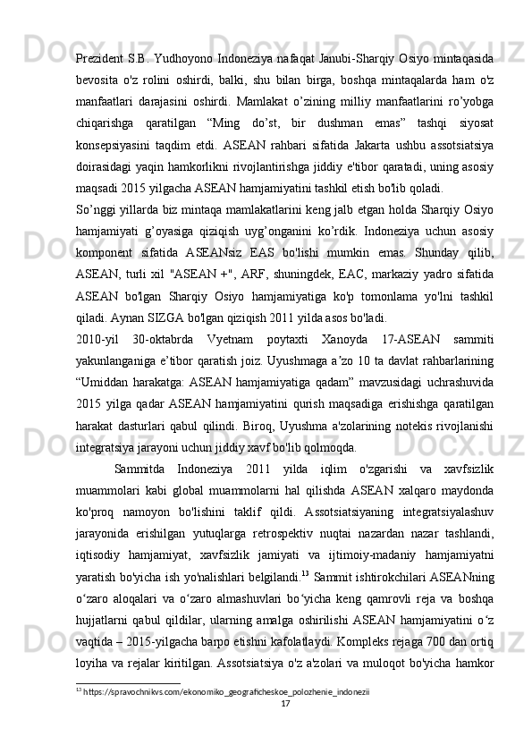 Prezident   S.B.   Yudhoyono  Indoneziya   nafaqat   Janubi-Sharqiy   Osiyo   mintaqasida
bevosita   o'z   rolini   oshirdi,   balki,   shu   bilan   birga,   boshqa   mintaqalarda   ham   o'z
manfaatlari   darajasini   oshirdi.   Mamlakat   o’zining   milliy   manfaatlarini   ro’yobga
chiqarishga   qaratilgan   “Ming   do’st,   bir   dushman   emas”   tashqi   siyosat
konsepsiyasini   taqdim   etdi.   ASEAN   rahbari   sifatida   Jakarta   ushbu   assotsiatsiya
doirasidagi yaqin hamkorlikni rivojlantirishga jiddiy e'tibor qaratadi, uning asosiy
maqsadi 2015 yilgacha ASEAN hamjamiyatini tashkil etish bo'lib qoladi.
So’nggi yillarda biz mintaqa mamlakatlarini keng jalb etgan holda Sharqiy Osiyo
hamjamiyati   g’oyasiga   qiziqish   uyg’onganini   ko’rdik.   Indoneziya   uchun   asosiy
komponent   sifatida   ASEANsiz   EAS   bo'lishi   mumkin   emas.   Shunday   qilib,
ASEAN,   turli   xil   "ASEAN   +",   ARF,   shuningdek,   EAC,   markaziy   yadro   sifatida
ASEAN   bo'lgan   Sharqiy   Osiyo   hamjamiyatiga   ko'p   tomonlama   yo'lni   tashkil
qiladi. Aynan SIZGA bo'lgan qiziqish 2011 yilda asos bo'ladi.
2010-yil   30-oktabrda   Vyetnam   poytaxti   Xanoyda   17-ASEAN   sammiti
yakunlanganiga e’tibor  qaratish  joiz. Uyushmaga  a zo 10 ta  davlat  rahbarlariningʼ
“Umiddan   harakatga:   ASEAN   hamjamiyatiga   qadam”   mavzusidagi   uchrashuvida
2015   yilga   qadar   ASEAN   hamjamiyatini   qurish   maqsadiga   erishishga   qaratilgan
harakat   dasturlari   qabul   qilindi.   Biroq,   Uyushma   a'zolarining   notekis   rivojlanishi
integratsiya jarayoni uchun jiddiy xavf bo'lib qolmoqda.
Sammitda   Indoneziya   2011   yilda   iqlim   o'zgarishi   va   xavfsizlik
muammolari   kabi   global   muammolarni   hal   qilishda   ASEAN   xalqaro   maydonda
ko'proq   namoyon   bo'lishini   taklif   qildi.   Assotsiatsiyaning   integratsiyalashuv
jarayonida   erishilgan   yutuqlarga   retrospektiv   nuqtai   nazardan   nazar   tashlandi,
iqtisodiy   hamjamiyat,   xavfsizlik   jamiyati   va   ijtimoiy-madaniy   hamjamiyatni
yaratish bo'yicha ish yo'nalishlari belgilandi. 13
  Sammit ishtirokchilari ASEANning
o zaro   aloqalari   va   o zaro   almashuvlari   bo yicha   keng   qamrovli   reja   va   boshqa	
ʻ ʻ ʻ
hujjatlarni   qabul   qildilar,   ularning   amalga   oshirilishi   ASEAN   hamjamiyatini   o z	
ʻ
vaqtida – 2015-yilgacha barpo etishni kafolatlaydi. Kompleks rejaga 700 dan ortiq
loyiha va rejalar  kiritilgan. Assotsiatsiya  o'z a'zolari  va  muloqot  bo'yicha  hamkor
13
 https://spravochnikvs.com/ekonomiko_geograficheskoe_polozhenie_indonezii
17 