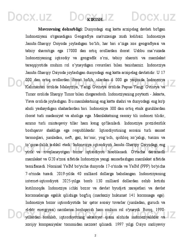 KIRISH.
Mavzuvning   dolzarbligi:   Dunyodagi   eng   katta   arxipelag   davlati   bo'lgan
Indoneziyani   o'rganadigan   Geografiya   ma'ruzasiga   xush   kelibsiz.   Indoneziya
Janubi-Sharqiy   Osiyoda   joylashgan   bo lib,   har   biri   o ziga   xos   geografiyasi   vaʻ ʻ
tabiiy   sharoitiga   ega   17000   dan   ortiq   orollardan   iborat.   Ushbu   ma’ruzada
Indoneziyaning   iqtisodiy   va   geografik   o’rni,   tabiiy   sharoiti   va   mamlakat
taraqqiyotida   muhim   rol   o’ynaydigan   resurslari   bilan   tanishamiz.   Indoneziya
Janubi-Sharqiy Osiyoda joylashgan dunyodagi eng katta arxipelag davlatidir. U 17
000   dan   ortiq   orollardan   iborat   bo'lib,   ulardan   6   000   ga   yaqinida   Indoneziya
Kalimantan   orolida   Malayziya,   Yangi   Gvineya   orolida   Papua-Yangi   Gvineya   va
Timor orolida Sharqiy Timor bilan chegaradosh.  Indoneziyaning poytaxti - Jakarta,
Yava orolida joylashgan. Bu mamlakatning eng katta shahri va dunyodagi eng ko'p
aholi   yashaydigan   shaharlardan   biri.   Indoneziya   300   dan   ortiq   etnik   guruhlardan
iborat   turli   madaniyat   va   aholiga   ega.   Mamlakatning   rasmiy   tili   indonez   tilidir,
ammo   turli   mintaqaviy   tillar   ham   keng   qo'llaniladi.   Indoneziya   prezidentlik
boshqaruv   shakliga   ega   respublikadir.   Iqtisodiyotining   asosini   turli   sanoat
tarmoqlari,   jumladan,   neft,   gaz,   ko mir,   yog och,   qishloq   xo jaligi,   turizm   va	
ʻ ʻ ʻ
to qimachilik   tashkil   etadi.   Indoneziya   iqtisodiyoti   Janubi-Sharqiy   Osiyodagi   eng	
ʻ
yirik   va   rivojlanayotgan   bozor   iqtisodiyoti   hisoblanadi.   O'rtacha   daromadli
mamlakat va G20 a'zosi sifatida Indoneziya yangi sanoatlashgan mamlakat sifatida
tasniflanadi. Nominal YaIM bo'yicha dunyoda 17-o'rinda va YaIM (PPP) bo'yicha
7-o'rinda   turadi.   2019-yilda   40   milliard   dollarga   baholangan.   Indoneziyaning
internet-iqtisodiyoti   2025-yilga   borib   130   milliard   dollardan   oshib   ketishi
kutilmoqda.   Indoneziya   ichki   bozor   va   davlat   byudjeti   xarajatlari   va   davlat
korxonalariga   egalik   qilishiga   bog'liq   (markaziy   hukumat   141   korxonaga   ega).
Indoneziya   bozor   iqtisodiyotida   bir   qator   asosiy   tovarlar   (jumladan,   guruch   va
elektr   energiyasi)   narxlarini   boshqarish   ham   muhim   rol   o'ynaydi.   Biroq,   1990-
yillardan   boshlab,   iqtisodiyotning   aksariyat   qismi   alohida   indoneziyaliklar   va
xorijiy   kompaniyalar   tomonidan   nazorat   qilinadi.   1997   yilgi   Osiyo   moliyaviy
2 