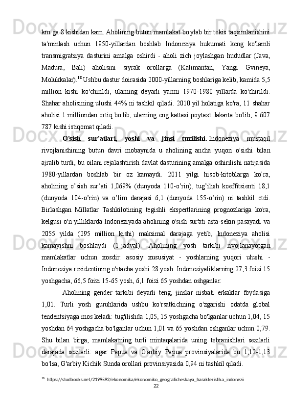 km ga 8 kishidan kam. Aholining butun mamlakat bo'ylab bir tekis taqsimlanishini
ta'minlash   uchun   1950-yillardan   boshlab   Indoneziya   hukumati   keng   ko'lamli
transmigratsiya   dasturini   amalga   oshirdi   -   aholi   zich   joylashgan   hududlar   (Java,
Madura,   Bali)   aholisini   siyrak   orollarga   (Kalimantan,   Yangi   Gvineya,
Molukkalar). 18
 Ushbu dastur doirasida 2000-yillarning boshlariga kelib, kamida 5,5
million   kishi   ko'chirildi,   ularning   deyarli   yarmi   1970-1980   yillarda   ko'chirildi.
Shahar aholisining ulushi 44% ni tashkil qiladi. 2010 yil holatiga ko'ra, 11 shahar
aholisi 1 milliondan ortiq bo'lib, ularning eng kattasi poytaxt Jakarta bo'lib, 9 607
787 kishi istiqomat qiladi.
O'sish   sur'atlari,   yoshi   va   jinsi   tuzilishi.   Indoneziya   mustaqil
rivojlanishining   butun   davri   mobaynida   u   aholining   ancha   yuqori   o'sishi   bilan
ajralib turdi, bu oilani rejalashtirish davlat dasturining amalga oshirilishi natijasida
1980-yillardan   boshlab   bir   oz   kamaydi.   2011   yilgi   hisob-kitoblarga   ko’ra,
aholining   o’sish   sur’ati   1,069%   (dunyoda   110-o’rin),   tug’ilish   koeffitsienti   18,1
(dunyoda   104-o’rin)   va   o’lim   darajasi   6,1   (dunyoda   155-o’rin)   ni   tashkil   etdi.
Birlashgan   Millatlar   Tashkilotining   tegishli   ekspertlarining   prognozlariga   ko'ra,
kelgusi o'n yilliklarda Indoneziyada aholining o'sish sur'ati asta-sekin pasayadi va
2055   yilda   (295   million   kishi)   maksimal   darajaga   yetib,   Indoneziya   aholisi
kamayishni   boshlaydi   (1-jadval).   Aholining   yosh   tarkibi   rivojlanayotgan
mamlakatlar   uchun   xosdir:   asosiy   xususiyat   -   yoshlarning   yuqori   ulushi   -
Indoneziya rezidentining o'rtacha yoshi 28 yosh. Indoneziyaliklarning 27,3 foizi 15
yoshgacha, 66,5 foizi 15-65 yosh, 6,1 foizi 65 yoshdan oshganlar.
Aholining   gender   tarkibi   deyarli   teng,   jinslar   nisbati   erkaklar   foydasiga
1,01.   Turli   yosh   guruhlarida   ushbu   ko'rsatkichning   o'zgarishi   odatda   global
tendentsiyaga mos keladi: tug'ilishda 1,05, 15 yoshgacha bo'lganlar uchun 1,04, 15
yoshdan 64 yoshgacha bo'lganlar uchun 1,01 va 65 yoshdan oshganlar uchun 0,79.
Shu   bilan   birga,   mamlakatning   turli   mintaqalarida   uning   tebranishlari   sezilarli
darajada   sezilarli:   agar   Papua   va   G'arbiy   Papua   provinsiyalarida   bu   1,12-1,13
bo'lsa, G'arbiy Kichik Sunda orollari provinsiyasida 0,94 ni tashkil qiladi.
18
  https://studbooks.net/2199592/ekonomika/ekonomiko_geograficheskaya_harakteristika_indonezii
22 